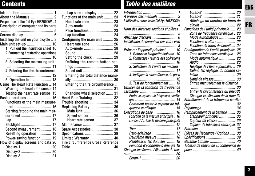 ENGFR3Table des matièresIntroduction ................................... 1A propos des manuels ................... 2L&apos;utilisation correcte du Cat Eye HR200DW...................................................... 4Nom des diverses sections et pièces...................................................... 5Affichage d&apos;écrans ......................... 6Installation du compteur sur votre vélo...................................................... 8Préparez l&apos;appareil principal ......... 101. Retirez la languette isolante 102. Formatage / relance des opérations.............................................. 103. Sélection de l’unité de mesure.............................................. 114. Indiquer la circonférence du pneu.............................................. 125. Test de fonctionnement ...... 13Utiliser de la fonction de fréquencecardiaque .................................... 14Porter le capteur de fréquence cardia-que ..............................................14Comment tester le capteur de fré-quence cardiaque ................... 15Exécutions de base ...................... 16Fonction de la mesure principale .16Lancer / Arrêter la mesure principale.............................................. 17Tour ....................................... 17Reto-éclairage ........................ 17Deuxième mesure .................. 18Réinitialiser les données ........ 19Fonction d&apos;économie d&apos;énergie 19Changer les écrans / éléments de me-sure ............................................. 20Ecran-1 .................................. 20Ecran-2 .................................. 20Ecran-3 .................................. 21Affichage du nombre de tours decircuit ..................................... 22Fonctions de l&apos;unité principale ..... 23Zone de fréquence cardiaque . 23Mode Automatique ................. 23Fonctions d’allure ................... 23Fonction de tours de circuit .... 24Configuration de l&apos;unité principale 25Zone de fréquence cardiaque . 26Mode automatique ................. 28Audio ..................................... 28Réglage de l&apos;heure journalier .. 29Définir les réglages du bouton sa-tellite ...................................... 29Unité de vitesse ...................... 30Entrez manuellement la distance.............................................. 30Entrer la circonférence du pneu31Changer la sélection de la roue 31Entraînement de la fréquence cardia-que .............................................. 32Dépannage .................................. 34Remplacement de la batterie ........ 36L&apos;appareil principal ................. 36Capteur de vitesse .................. 36Capteur de fréquence cardiaque37Entretien ...................................... 37Pièces de Rechange / Options ..... 38Spécifications .............................. 39Garantie Limitée .......................... 40Tableau de renvoi de circonférence depneu ............................................ 40ContentsIntroduction .................................. 1About the Manuals ....................... 2Proper use of the Cat Eye HR200DW .4Description of computer and its parts...................................................... 5Screen display .............................. 6Installing the unit on your bicycle ..8Main unit set-up ......................... 101. Pull out the insulation sheet 102.Formatting / restarting operations.............................................. 103. Selecting the measuring unit.............................................. 114. Entering the tire circumference.............................................. 125. Operation test ................... 13Using The Heart Rate Function .. 14Wearing the heart rate sensor14Testing the heart rate sensor 15Basic operations ......................... 16Functions of the main measure-ment ...................................... 16Starting /stopping the main mea-surement ............................... 17Lap ........................................ 17Backlight ............................... 17Second measurement ........... 18Resetting operation .............. 19Power-saving function .......... 19Flow of display screens and data 20Display-1 ............................... 20Display-2 ............................... 20Display-3 ............................... 21Lap screen display ................ 22Functions of the main unit ......... 23Heart rate zone ....................... 23Auto-mode .............................. 23Pace functions ........................ 23Lap function ............................ 24Configuring the main unit .......... 25Heart rate zone ....................... 26Auto-mode .............................. 28Sound ...................................... 28Setting the clock ..................... 29Defining the remote button set-tings ........................................ 29Speed unit ............................... 30Entering the total distance manu-ally ........................................... 30Entering the tire circumference .................................................. 31Changing wheel selection ....... 31Heart Rate Training ..................... 32Trouble shooting ........................ 34Replacing Battery ....................... 36Main Unit .............................. 36Speed sensor ........................ 36Heart rate sensor .................. 37Maintenance ............................... 37Spare Accessories ...................... 38Specifications ............................. 39Limited Warranty ........................ 40Tire circumference Cross ReferenceTable ........................................... 40