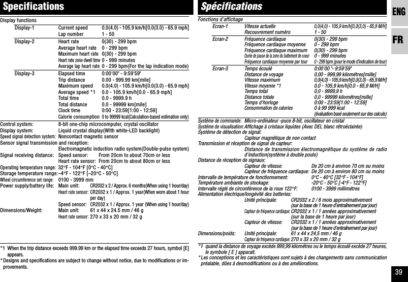 ENGFR39Fonctions d&apos;affichageEcran-1 Vitesse actuelle0,0(4,0) - 105,9 km/h[0,0(3,0) - 65,9 M/H]Recouvrement numéro 1 - 50Ecran-2 Fréquence cardiaque 0(30) - 299 bpmFréquence cardiaque moyenne 0 - 299 bpmFréquence cardiaque maximum 0(30) - 299 bpmDurée de pause de la zone du battement de coeur0 - 999 minutesFréquence cardiaque moyenne par tour 0 - 299 bpm (pour le mode d’indication de tour)Ecran-3 Temps écoulé0:00&apos;00 &quot;- 9:59&apos;59&quot;Distance de voyage 0,00 - 999,99 kilométres[mille]Vitesse maximum0,0(4,0) - 105,9 km/h[0,0(3,0) - 65,9 M/H]Vitesse moyenne *10,0 - 105,9 km/h[0,0 - 65,9 M/H]Temps total 0,0 - 9999,9 hDistance totale 0,0 - 99999 kilométres[mille]Temps d&apos;horloge 0:00 - 23:59[1:00 - 12:59]Consommation de calories0 à 99 999 kcal(évaluation basé seulement sur des calculs)Systéme de commande:Micro-ordinateur -puce 8-bit, oscillateur en cristalSystéme de visualisation:Affichage à cristaux liquides (Avec DEL blanc rétroéclairée)Systéme de détection de signal:Capteur magnétique de non contactTransmission et réception de signal de capteur:Distance de transmission électromagnétique du systéme de radiod&apos;induction(système à double pouls)Distance de réception de signaux:Capteur de vitesse: De 20 cm à environ 70 cm ou moinsCapteur de fréquence cardiaque: De 20 cm à environ 80 cm ou moinsIntervalle de température de fonctionnement: 0°C - 40°C [32°F - 104°F]Température ambiante de stockage: -20°C - 50°C [-4°F - 122°F]Intervalle réglé de circonférence de la roue 122°F: 0100 - 3999 millimétresAlimentation électrique/longévité des batteries:Unité principale: CR2032 x 2 / 6 mois approximativement(sur la base de 1 heure d’entraînement par jour)Capteur de fréquence cardiaque:CR2032 x 1 / 1 années approximativement(sur la base de 1 heure par jour)Capteur de vitesse: CR2032 x 1 / 1 années approximativement(sur la base de 1 heure d’entraînement par jour)Dimensions/poids: Unité principale: 61 x 44 x 24,5 mm / 46 gCapteur de fréquence cardiaque:270 x 33 x 20 mm / 32 g*1 quand la distance de voyage excède 999,99 kilométres ou le temps écoulé excède 27 heures,le symbole [ E ] apparait.*Les conceptions et les caractéristiques sont sujets à des changements sans communicationpréalable, dûes à desmodifications ou à des améliorations.SpecificationsSpécificationsDisplay functionsDisplay-1 Current speed 0.0(4.0) - 105.9 km/h[0.0(3.0) - 65.9 mph]Lap number 1 - 50Display-2 Heart rate 0(30) - 299 bpmAverage heart rate 0 - 299 bpmMaximum heart rate0(30) - 299 bpmHeart rate zone dwell time0 - 999 minutesAverage lap heart rate0 - 299 bpm(For the lap indication mode)Display-3 Elapsed time 0:00&apos;00&quot; - 9:59&apos;59&quot;Trip distance 0.00 - 999.99 km[mile]Maximum speed 0.0(4.0) - 105.9 km/h[0.0(3.0) - 65.9 mph]Average speed *1 0.0 - 105.9 km/h[0.0 - 65.9 mph]Total time 0.0 - 9999.9 hTotal distance 0.0 - 99999 km[mile]Clock time 0:00 - 23:59[1:00 - 12:59]Calorie consumption0 to 99999 kcal(Calculation-based estimation only)Control system: 8-bit one-chip microcomputer, crystal oscillatorDisplay system: Liquid crystal display(With white-LED backlight)Speed signal detection system:Noncontact magnetic sensorSensor signal transmission and reception:Electromagnetic induction radio system(Double-pulse system)Signal receiving distance: Speed sensor: From 20cm to about 70cm or lessHeart rate sensor: From 20cm to about 80cm or lessOperating temperature range:32°F - 104°F [0°C - 40°C]Storage temperature range:–4°F - 122°F [–20°C - 50°C]Wheel circumference set range:0100 - 3999 mmPower supply/battery life: Main unit:CR2032 x 2 / Approx. 6 months(When using 1 hour/day)Heart rate sensor:CR2032 x 1 / Approx. 1 year(When worn about 1 hourper day)Speed sensor:CR2032 x 1 / Approx. 1 year (When using 1 hour/day)Dimensions/Weight: Main unit: 61 x 44 x 24.5 mm / 46 gHeart rate sensor:270 x 33 x 20 mm / 32 g*1 When the trip distance exceeds 999.99 km or the elapsed time exceeds 27 hours, symbol [E]appears.*Designs and specifications are subject to change without notice, due to modifications or im-provements.