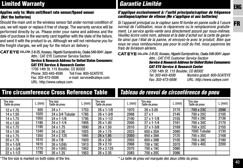 ENGFR4024 x 124 x 3/4 Tubular24 x 1-1/824 x 1-1/424 x 1.7524 x 2.0024 x 2.12526 x 7/826 x 1(59)26 x 1(65)26 x 1.2512 x 1.7514 x 1.5014 x 1.7516 x 1.5016 x 1.7518 x 1.5018 x 1.7520 x 1.7520 x 1-3/822 x 1-3/822 x 1-1/29351020105511851195134013501515161517701785L (mm)17531785179519051890192519651920191319521953L (mm)26 x 1-1/826 x 1-3/826 x 1-1/226 x 1.4026 x 1.5026 x 1.7526 x 1.9526 x 2.0026 x 2.1026 x 2.12526 x 2.351970206821002005201020232050205520682070208326 x 3.0027 x 127 x 1-1/827 x 1-1/427 x 1-3/8650 x 35A650 x 38A650 x 38B700 x 18C700 x 19C700 x 20C21702145215521612169209021252105207020802086700 x 23C700 x 25C700 x 28C700 x 30C700 x 32C700C Tubular700 x 35C700 x 38C700 x 40C209621052136217021552130216821802200L (mm) L (mm) L (mm)CO.,LTD.2-8-25, Kuwazu, Higashi Sumiyoshi-ku, Osaka 546-0041 JapanAttn.: CAT EYE Customer Service SectionService &amp; Research Address for United States Consumers:CAT EYE Service &amp; Research Center1705 14th St. 115 Boulder, CO 80302Tel: 303-443-4595 Numéro gratuit: 800-5CATEYEFax: 303-473-0006 URL: http://www.cateye.comGarantie Limitée* La taille de pneu est marquée des deux côtés du pneu.S’applique exclusivement à: l’unité principale/capteur de fréquencecardiaque/capteur de vitesse (Ne s’applique ni aux batteries)Si l&apos;appareil principal ou le capteur sans fil tombe en panne suite à l&apos;usurenormal de l&apos;utilisation, nous le réparerons ou le remplacerons gratuite-ment. Le service après-vente sera directement assuré par nous-mêmes.Veuillez écrire votre nom, adresse et la date d&apos;achat sur la carte de garan-tie ainsi que l&apos;état de la panne, et envoyez-le avec le produit. Bien quenous ne vous remboursions pas pour le coût du fret, nous payerons lesfrais de livraison aériens.Tableau de renvoi de circonférence de pneuCO.,LTD.2-8-25, Kuwazu, Higashi Sumiyoshi-ku, Osaka 546-0041 JapanAttn.: CAT EYE Customer Service SectionService &amp; Research Address for United States Consumers:CAT EYE Service &amp; Research Center1705 14th St. 115 Boulder, CO 80302Phone: 303-443-4595 Toll Free: 800-5CATEYEFax: 303-473-0006 e-mail: service@cateye.comURL: http://www.cateye.comApplies only to: Main unit/Heart rate sensor/Speed sensor (Not the batteries)Should the main unit or the wireless sensor fail under normal condition ofuse, we will repair or replace it free of charge. The warranty service will beperformed directly by us. Please enter your name and address and thedate of purchase in the warranty card together with the state of the failure,and send it with the product to us. Although we will not reimburse you forthe freight charges, we will pay for the return air delivery.Limited WarrantyTire circumference Cross Reference Table*The tire size is marked on both sides of the tire.Tire sizeTaille de pneuTire sizeTaille de pneuTire sizeTaille de pneuTire sizeTaille de pneuTire sizeTaille de pneu