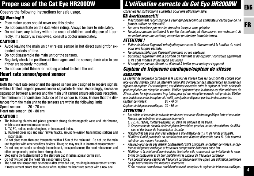 ENGFR4L&apos;utilisation correcte du Cat Eye HR200DWObservez les instructions suivantes pour une utilisation sûre. Avertissement!!!•Il est fortement recommandé à ceux qui possèdent un stimulateur cardiaque de nejamais utiliser ce dispositif.•Ne vous focalisez pas sur les données lorsque vous pédalez.•Ne laissez aucune batterie à la portée des enfants, et disposez-en correctement. Siun enfant avale une batterie, consultez un docteur immédiatemen.ATTENTION !•Evitez de laisser l&apos;appareil principal/capteur sans fil directement à la lumière du soleilpour une longue période.•Ne désassemblez pas l’appareil principal ou les capteurs.•Contrôlez régulièrement la position de l&apos;aimant et du capteur ; contrôlez égalementsi ils sont montés d&apos;une façon sécurisés.•N&apos;employez pas de diluant ou d&apos;alcool à brûler pour nettoyer l&apos;appareil.Capteur de fréquence cardiaque/capteur de vitesseREMARQUELe capteur de fréquence cardiaque et le capteur de vitesse tous les deux ont été conçus pourrecevoir des signaux dans un intervalle limité afin d&apos;empêcher des interférences au niveau dessignaux du capteur. Par conséquent, une distance excessive entre le capteur et l’unité principalepeut empêcher une réception normale. Vérifiez également que la distance est d’un minimum de20 cm, sinon les signaux seront trop fortes pour qu’une réception correcte soit produite. Vérifiezque la distance entre le capteur et l’unité principale ne dépasse pas les limites suivantes:Capteur de vitesse: 20 - 70 cmCapteur de fréquence cardiaque: 20 - 80 cmATTENTION !•Les objets et les endroits suivants produisent une onde électromagnétique forte et une inter-férence, qui entraînent une mesure incorrecte :1. TV, PC, radios, moteurs/engines, ou dans les voitures et les trains.2. Croisements de chemin de fer et pistes ferroviaires proches, autour des stations de télévi-sion et des bases de transmission de radar.•N’approchez pas plus d’un seul émetteur à une distance de 1,5 m de l’unité principale.•N’utilisez l’unité principale en combinaison avec d’autres dispositifs sans fil. Cela pourraitentraîner une mesure incorrecte.•Assurez-vous de ne pas manier brutalement l’unité principale, le capteur de vitesse, le cap-teur de fréquence cardiaque et les autres composants; évitez tout choc fort.•N’utilisez ni la ceinture d’exercice ni les électrodes s’ils provoquent une irritation de la peau.Evitez de contourner et de tirer brutalement le capteur de fréquence cardiaque.•Il se pourrait que le capteur de fréquence cardiaque détériore après une utilisation prolongéece qui peut entraîner des mesures incorrectes.Si des mesures erronéees se produisent souvent, remplacez le capteur de fréquence cardiaque.Proper use of the Cat Eye HR200DWObserve the following instructions for safe usage. Warning!!!•Pace maker users should never use this device.•Do not concentrate on the data while riding. Always be sure to ride safely.•Do not leave any battery within the reach of children, and dispose of it cor-rectly.  If a battery is swallowed, consult a doctor immediately.CAUTION !•Avoid leaving the main unit / wireless sensor in hot direct sunlightfor ex-tended periods of time.•Do not disassemble the main unit or the sensors.•Regularly check the positions of the magnet and the sensor; check also to seeif they are securely mounted.•Do not use paint thinner or rubbing alcohol to clean the unit.Heart rate sensor/speed sensorNOTEBoth the heart rate sensor and the speed sensor are designed to receive signalswithin a limited range to prevent sensor signal interference. Accordingly, excessiveseparation between a sensor and the main unit cannot ensure adequate reception.The minimum transmission distance of the sensor is 20cm. Ensure that the dis-tances from the main unit to the sensors are within the following limits:Speed sensor: 20 - 70 cmHeart rate sensor: 20 - 80 cmCAUTION !•The following objects and places generate strong electromagnetic wave and interference,which cause incorrect measurement:1. TV, PC, radios, motors/engines, or in cars and trains.2. Railroad crossings and near railway tracks, around television transmitting stations andradar bases.•Do not place more than one transmitter within 1.5 m of the main unit.  Do not use the mainunit together with other cordless devices.  Doing so may result in incorrect measurement.•Do not drop or handle carelessly the main unit, the speed sensor, the heart rate sensor, andother components; protect from strong shock.•Stop using the fastening belt or the electrode pad if rashes appear on the skin.•Do not twist or pull the heart rate sensor using force.•The heart rate sensor may deteriorate after extended use, resulting in measurement errors.If measurement errors tend to occur often, replace the heart rate sensor with a new one.