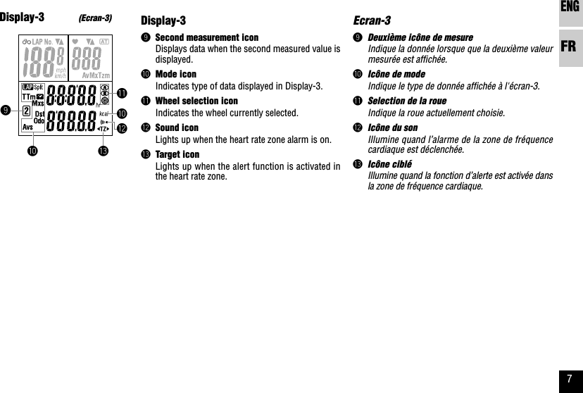 ENGFR7Ecran-39Deuxième icône de mesureIndique la donnée lorsque que la deuxième valeurmesurée est affichée.0Icône de modeIndique le type de donnée affichée à l&apos;écran-3.qSelection de la roueIndique la roue actuellement choisie.wIcône du sonIllumine quand l’alarme de la zone de fréquencecardiaque est déclenchée.eIcône cibléIllumine quand la fonction d’alerte est activée dansla zone de fréquence cardiaque.9eq00wDisplay-39Second measurement iconDisplays data when the second measured value isdisplayed.0Mode iconIndicates type of data displayed in Display-3.qWheel selection iconIndicates the wheel currently selected.wSound iconLights up when the heart rate zone alarm is on.eTarget iconLights up when the alert function is activated inthe heart rate zone.Display-3(Ecran-3)