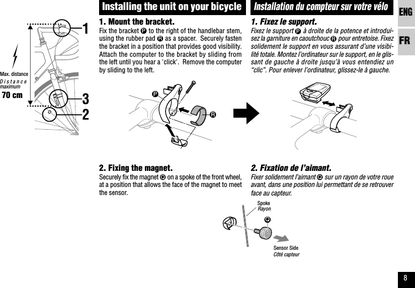 ENGFR8QPR123Installation du compteur sur votre véloRayon1. Fixez le support.Fixez le support P à droite de la potence et introdui-sez la garniture en caoutchouc R pour entretoise. Fixezsolidement le support en vous assurant d’une visibi-lité totale. Montez l’ordinateur sur le support, en le glis-sant de gauche à droite jusqu’à vous entendiez un“clic”. Pour enlever l’ordinateur, glissez-le à gauche.2. Fixation de l’aimant.Fixer solidement l’aimant Q sur un rayon de votre roueavant, dans une position lui permettant de se retrouverface au capteur.Max. distance70 cmCôté capteur1. Mount the bracket.Fix the bracket P to the right of the handlebar stem,using the rubber pad R as a spacer.  Securely fastenthe bracket in a position that provides good visibility.Attach the computer to the bracket by sliding fromthe left until you hear a &apos;click&apos;.  Remove the computerby sliding to the left.2. Fixing the magnet.Securely fix the magnet Q on a spoke of the front wheel,at a position that allows the face of the magnet to meetthe sensor.Installing the unit on your bicycleDistancemaximumSpokeSensor Side