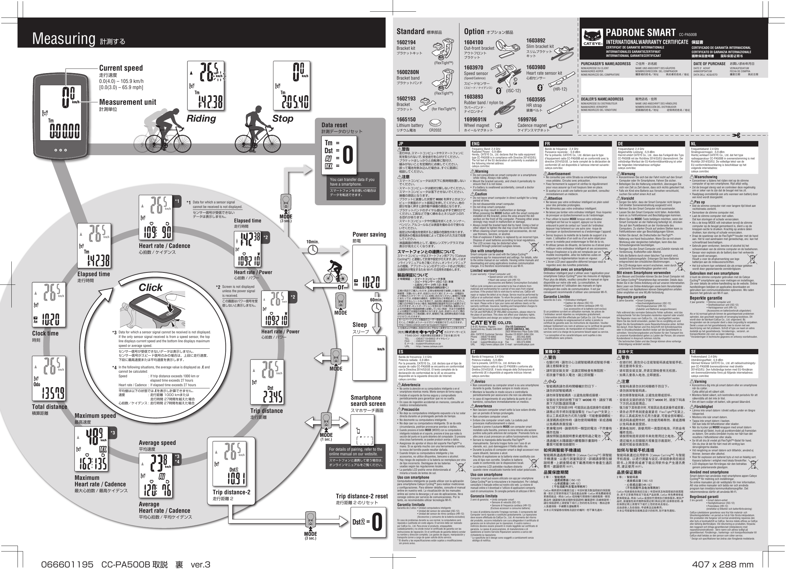 CERTIFICAT DE GARANTIE INTERNATIONALE  INTERNATIONALES GARANTIEZERTIFIKATINTERNATIONAAL GARANTIECERTIFICAAT保証書CERTIFICADO DE GARANTÍA INTERNACIONAL CERTIFICATO DI GARANZIA INTERNAZIONALE國際保固證明書　　国际保固证明书INTERNATIONALWARRANTY CERTIFICATEPURCHASER&apos;S NAME/ADDRESS ご住所・お名前NOM/ADRESSE DU CLIENT  NAME UND ANSCHRIFT DES KÄUFERSNAAM/ADRES KOPER  NOMBRE/DIRECCIÓN  DEL COMPRADORNOME/INDIRIZZO DEL COMPRATORE  購買者的姓名地址  购买者的姓名／地址DEALER&apos;S NAME/ADDRESS 販売店名・住所NOM/ADRESSE DU DISTRIBUTEUR  NAME UND ANSCHRIFT DES HÄNDLERSNAAM/ADRES VERKOPER NOMBRE/DIRECCIÓN DEL DISTRIBUIDORNOME/INDIRIZZO DEL VENDITORE  經銷商的姓名地址  经销商的姓名／地址®DATE OF PURCHASE  お買い求め年月日DATE D’ ACHAT   VERKAUFSDATUMAANKOOPDATUM  FECHA DE COMPRADATA DELL’ ACQUISTO  購買日期  购买日期PADRONE SMART CC-PA500Bor10min.60min.*1*2*3*4*2*30====MODEMODEMODE(3 sec.)MODE(3 sec.)MODE(1 sec.)MODE(1 sec.)MODE(3 sec.)MODE(3 sec.)Click0=Measuring  計測するCurrent speed走行速度0.0(4.0) – 105.9 km/h[0.0(3.0) – 65.9 mph]Measurement unit計測単位1600280NBracket bandブラケットバンド1602194Bracket kitブラケットキット1604100Out-front bracketアウトフロントブラケット1602193Bracketブラケット1665150Lithium batteryリチウム電池(FlexTight™)(FlexTight™)(for FlexTight™)CR2032Standard 標準部品1699691NWheel magnetホイールマグネット1699766Cadence magnetケイデンスマグネット1603595HR strap装着ベルト1603892Slim bracket kitスリムブラケットキット1603893Rubber band / nylon tieラバーバンド・ナイロンタイOption オプション部品1603970Speed sensor(Speed/Cadence) スピードセンサー（スピード /ケイデンス） (ISC-12)1603980Heart rate sensor kit心拍センサー(HR-12)For details of pairing, refer to the online manual on our website.スマートフォンと連携して使う場合は、オンラインマニュアルをご覧ください。Trip distance-2 reset走行距離 2 のリセットSmartphone search screenスマホサーチ画面Power saving節電SleepスリープHeart rate / Cadence心拍数 / ケイデンスElapsed time走行時間Heart rate / Power心拍数 / パワーTrip distance走行距離Clock time時刻Trip distance-2走行距離 2Total distance積算距離Average speed平均速度Average Heart rate / Cadence平均心拍数 / 平均ケイデンスElapsed time走行時間Heart rate / Power心拍数 / パワーMaximum speed最高速度Maximum Heart rate / Cadence最大心拍数 / 最高ケイデンスStopRidingYou can transfer data if you have a smartphone.スマートフォンをお使いの場合はデータを転送できます。Data reset計測データのリセットENGFrequency Band: 2.4 GHz Radiated Power: -5.9 dBmHereby, CATEYE Co., Ltd. declares that the radio equipment type CC-PA500B is in compliance with Directive 2014/53/EU. The full text of the EU declaration of conformity is available at the following internet address: cateye.com/docWarning•  Do not concentrate on smart computer or a smartphone while riding. Always ride safely.•  Mount the bracket securely, and check it periodically to ensure that it is not loose.•  If a battery is swallowed accidentally, consult a doctor immediately.Caution•  Do not leave smart computer in direct sunlight for a long period of time.•  Do not disassemble smart computer.•  Do not drop smart computer. Doing so may result in malfunction or damage.•  When pressing the MODE button with the smart computer installed on the bracket, press the area around the dot section on the front of the computer. Pressing other areas strongly may result in malfunction or damage.• Always install the bracket band dial by hand. Using a tool or other object to tighten the dial may crush the screw thread.•  When cleaning smart computer and accessories, do not use thinners, benzine, or alcohol.• Risk of explosion if battery is replaced by an incorrect type. Dispose of used batteries according to local regulations.•  The LCD screen may be distorted when viewed through polarized sunglass lenses.Use with smartphoneSmart computer can be used with the Cateye Cycling™ smartphone app for measurement and settings. For details, refer to the online manual on our website. Viewing online manuals and downloading and using applications involves communication charges. It is therefore recommended to use Wi-Fi.Limited warranty2-year warranty: • Smart computer unit  • Speed sensor unit (ISC-12)  • Heart rate sensor unit (HR-12)   (Accessories and Battery Consumption Excluded)CatEye cycle computers are warranted to be free of defects from materials and workmanship for a period of two years from original purchase. If the product fails to work due to normal use, CatEye will repair or replace the defect at no charge. Service must be performed by CatEye or an authorized retailer. To return the product, pack it carefully and enclose the warranty certificate (proof of purchase) with instruction for repair. Please write or type your name and address clearly on the warranty certificate. Insurance, handling and transportation charges to CatEye shall be borne by person desiring service. For UK and REPUBLIC OF IRELAND consumers, please return to the place of purchase. This does not affect your statutory rights.* Specifications and design are subject to change without notice.JP警告・走行中は、スマートコンピュータやスマートフォンに気を取られないで、安全走行を心がけてください。・ブラケットはしっかりと自転車に取付け、緩みがないことを定期的に点検してください。・誤って電池を飲み込んだ場合は、すぐに医師に相談してください。注意・スマートコンピュータは炎天下に長時間放置しないでください。・スマートコンピュータは絶対分解しないでください。・スマートコンピュータは落下させないでください。損傷の原因となります。・ブラケットに装着した状態で MODE を押すときはコンピュータ表面のドット部周辺を押してください。他の部分を強く押すと誤作動や損傷の原因となります。・ブラケットバンドのダイヤル部は必ず手で締付けてください。工具などで強く締めるとネジ山がつぶれる恐れがあります。・スマートコンピュータや付属品を拭くとき、シンナー、ベンジン、アルコールなどは表面を傷めるので使わないでください。・指定以外の電池を使用すると破裂の危険性があります。使用済みの電池は各地域によって定められた方法で処理してください。・液晶画面の特性として、偏光レンズサングラスでは表示が見えにくくなります。スマートフォンとの連携についてスマートコンピュータはスマートフォン用アプリ「CateyeCycling™」と連動して計測や設定が行えます。詳しくはオンラインマニュアルをご覧ください。オンラインマニュアルの閲覧、アプリケーションのダウンロードおよび利用には通信料が発生するため Wi-Fi の活用をお勧めします。製品保証について2 年間保証：・スマートコンピュータ本体 ・スピードセンサー (ISC-12) 本体 ・心拍センサー (HR-12) 本体 （付属品及び電池の消耗は除く）正規小売店でご購入いただき、正常な使用状態で故障した場合は、無料修理・交換いたします。お送りいただく前に E メール・お電話などで弊社カスタマーサービスにお問い合わせください。修理のご依頼にあたっては、お客様の連絡先・故障状況などを明記の上、ご購入日が確認できるレシートなどを添えて、当社宛に直接お送りください。ご購入日が特定できない場合、保証期間は製造年月日から起算させていただきます。ネットオークションを含む全ての転売品、事故などによる外的要因や取扱説明書に記載していない用途・方法での誤使用による要因では保証の対象外となります。なお、お送りいただく際の送料はお客様にてご負担願います。修理完了後、送料弊社負担でお届けさせていただきます。ホームページ上でこの製品のユーザー登録が行えます。ご登録いただくと、ご希望によりメールマガジンを配信させていただきます。http://www.cateye.com/jp/support/regist/※仕様および外観は、改良のために予告なく変更することがあります。Data for which a sensor signal cannot be received is not displayed. If the only sensor signal received is from a speed sensor, the top line displays current speed and the bottom line displays maximum speed or average speed.センサー信号が受信できないデータは表示しません。センサー信号がスピード信号のみの場合は、上段に走行速度、下段に最高速度または平均速度を表示します。*3In the following situations, the average value is displayed as .E and cannot be calculated:Speed  : If trip distance exceeds 1000 km or elapsed time exceeds 27 hoursHeart rate / Cadence  : If elapsed time exceeds 27 hours平均値は以下の状態では.Eを表示し計算できません。速度 :走行距離1000kmまたは走行時間27時間を越えた場合心拍数／ケイデンス:走行時間27時間を越えた場合*4Data for which a sensor signal cannot be received is not displayed.センサー信号が受信できないデータは表示しません。*1Screen is not displayed unless the power signal is received.この画面はパワー信号を受信しないと表示しません。*2［宛先］カスタマーサービス〒546-0041大阪市東住吉区桑津 2 丁目 8 番 25 号 TEL :(06)6719-6863ダイヤルイン FAX :(06)6719-6033 E メール :support@cateye.co.jp URL :http://www.cateye.comITBanda di frequenza: 2,4 GHz Potenza irradiata: -5,9 dBmCon la presente, CATEYE Co., Ltd. dichiara che l’apparecchiatura radio di tipo CC-PA500B è conforme alla Direttiva 2014/53/UE. Il testo integrale della Dichiarazione di conformità UE è disponibile al seguente indirizzo Internet:cateye.com/docAvviso• Non concentrarsi su computer smart o su uno smartphone durante la guida. Guidare sempre in modo sicuro.•  Montare la fascetta in modo sicuro e controllarla periodicamente per assicurarsi che non sia allentata.•  In caso di ingerimento di una batteria da parte di un bambino, consultare immediatamente un medico.Avvertenza•  Non lasciare computer smart sotto la luce solare diretta per un periodo di tempo prolungato.•  Non smontare computer smart.•  Evitare che computer smart cada. La caduta può provocare malfunzionamenti o danni.• Quando si preme il pulsante MODE con computer smart installato sulla fascetta, premere la zona intorno alla sezione puntino sulla parte anteriore del computer. Premendo forte su altre zone si può provocare un cattivo funzionamento o danni.•  Serrare la manopola della fascetta FlexTight™ manualmente. Serrarla troppo forte con l’uso di un utensile, ecc. può danneggiare il filetto della vite.•  Durante la pulizia di computer smart e degli accessori non usare diluenti, benzene o alcol.•  Rischio di esplosione se la batteria viene sostituita con una di tipo non corretto. Smaltire le batterie usate in conformità con le disposizioni locali.•  Lo schermo LCD potrebbe risultare distorto quando viene visualizzato tramite lenti solari polarizzate.Uso con smartphoneComputer smart può essere utilizzato con app per smartphone Cateye Cycling™ per la misurazione e le impostazioni. Per i dettagli, consultare il manuale online sul nostro sito web. La visione di manuali online e il download e l&apos;utilizzo di applicazioni comporta costi di comunicazione. Si consiglia pertanto di utilizzare il Wi-Fi.Garanzia limitata2 anni di garanzia:  • Unità computer smart  • Sensore di velocità (ISC-12)  • Sensore di frequenza cardiaca (HR-12)   (Escluso accessori e consumo batterie)In caso di problema durante l’impiego normale, il componente del Computer verrà riparato o sostituito gratuitamente. La riparazione deve essere effettuata da CatEye Co., Ltd. Al momento del ritorno del prodotto, occorre imballarlo con cura allegandovi il certificato di garanzia con le istruzioni per le riparazioni. Il vostro nome e indirizzo devono essere presenti in modo leggibile sul certificato di garanzia. Le spese di assicurazione, di manutenzione e di spedizione al nostro Servizio Riparazioni saranno a carico del richiedente la riparazione. * Le specifiche ed il design sono soggetti a cambiamenti senza obbligo di notifica.ESBanda de frecuencia: 2,4 GHzPotencia radiada: -5,9 dBmPor la presente, CATEYE Co., Ltd. declara que el tipo de equipo de radio CC-PA500B se encuentra en conformidad con la Directiva 2014/53/UE. El texto completo de la declaración de conformidad de la UE se encuentra disponible en la siguiente dirección de Internet:cateye.com/docAdvertencia• No centre la atención en su computadora inteligente o en el smartphone mientras monta. Monte siempre de forma segura.•  Instale el soporte de forma segura y compruébelo periódicamente para garantizar que no se suelta.•  En caso de ingestión accidental en menores, consulte un médico inmediatamente.Precaución•  No deje su computadora inteligente expuesto a la luz solar directa durante un prolongado período de tiempo.•  No desmonte su computadora inteligente.•  No deje caer su computadora inteligente. Si se da esta circunstancia, podrían provocarse averías o daños.• Cuando presione el botón MODE (MODO) con su computadora inteligente instalado en el soporte, presione el área que rodea la sección del punto en la parte delantera del computador. Si presiona otras áreas fuertemente, se pueden producir averías o daños.•  Asegúrese de apretar el disco del soporte FlexTight™ a mano. Si se aprieta mucho con una herramienta o similar, la rosca del tornillo puede resultar dañada.•  Cuando limpie su computadora inteligente y los accesorios, no utilice diluyentes, benceno o alcohol.•  Hay riesgo de explosión si la batería se reemplaza por otra de tipo incorrecto. Deshágase de las baterías usadas según las regulaciones locales.•  La pantalla LCD podría verse distorsionada al mirarla a través de lentes de sol.Uso con smartphoneComputadora inteligente se puede utilizar con la aplicación para smartphone Cateye Cycling™ para realizar mediciones y configuraciones. Para obtener detalles, consulte el manual online en nuestra web. La visualización de los manuales online así como la descarga y el uso de aplicaciones, lleva consigo cobros por servicio de comunicaciones. Por lo tanto, es recomendable utilizar tecnología Wi-Fi.Garantía limitadaGarantía de 2 años: • Unidad computadora inteligente   • Unidad del sensor de velocidad (ISC-12)  • Unidad del sensor de ritmo cardíaco (HR-12)   (Accesorios y consumo de la batería excluidos)En caso de problemas durante su uso normal, la computadora será reparada o sustituida sin costo alguno. El servicio debe ser realizado por CatEye Co., Ltd. Para enviar el producto, empaquételo cuidadosamente y no olvide incluir el certificado de garantía con las instrucciones de reparación. En el certificado de garantía deberá constar su nombre y dirección completa. Los gastos de seguro, manipulación y transporte corren a cargo de quien solicite dicho servicio. * El diseño y las especificaciones están sujetos a modificaciones sin previo aviso.简体中文警告· 在骑行时，请勿分心注视智能码表或智能手机，请注意骑车安全。· 请牢固安装支架，并请定期检查有无松脱。· 如果儿童吞入电池，立即就医。注意· 智能码表请勿长时间曝晒于烈日下。· 请勿拆卸智能码表。· 请勿摔落智能码表，以避免故障或损坏。· 安装在支架的状态下按下 MODE 时，请按下码表下方的点选部周边。强力按下其他部分时，可能因此造成误操作或损害。· 请务必用手将刻度盘旋紧在 FlexTight™支架上，若以工具或其他方式用力旋紧，可能会损坏螺纹。· 清洁码表或附件时，请勿使用稀释剂、苯或酒精以免码表表面受损。· 更换电池时，请使用同一类型的电池，不然会有爆炸危险。请按照制造商说明书来处理用过之电池。· 透过偏光太阳镜镜片观看显示画面时，画面可能会扭曲变形。如何与智能手机连结智能码表通过应用软件 [Cateye Cycling™] 与智能手机连接，以进行测量与设定。详细请参阅在线说明书。上网查阅或者下载应用软件会产生通讯费用，建议使用 WIFI。品质保证期间2 年 ： ·智能码表  ·速度感应器 （ISC-12)  ·心率感应器（HR-12） （不包括配件及电池等耗材）CatEye 码表提供自购买日起 2 年因材质及制造瑕疵的保固服务。若于正常使用情况下造成产品故障，CatEye 将免费维修或更换瑕疵品，将由 CatEye 或授权代理商执行维修服务。寄回产品时，请谨慎包装并随附保固证明（购买证明）及维修说明。请在保固证明上清楚写下或打上您的姓名及地址。应由送修人负担保险、手续费及运输费用。※ 本公司保留修改规格及设计的权利，恕不事先通知。SEFrekvensband: 2,4 GHz Utstrålningseffekt: -5,9 dBmHärmed förklarar CATEYE Co., Ltd. att radioutrustningsty-pen CC-PA500B överensstämmer med direktiv 2014/53/EU. Den fullständiga texten med EU-försäkran om överensstämmelse finns på följande internetadress:cateye.com/docVarning•  Koncentrera dig inte på smart datorn eller en smartphone när du cyklar. Cykla alltid på ett säkert sätt.•  Montera fästet säkert, och kontrollera det periodvis för att säkerställa att det inte är löst.•  Om ett barn sväljer ett batteri, sök genast läkarvård.Försiktighet•  Lämna inte smart datorn i direkt solljus under en längre tidsperiod.•  Montera inte isär smart datorn.•  Tappa inte smart datorn i backen. Det kan leda till felfunktioner eller skador.•  När du trycker på MODE-knappen med smart datorn monterad på fästet, tryck på punktområdet på framsidan av datorn. Om andra områden trycks ner hårt kan det resultera i felfunktioner eller skada.•  Se till att dra åt vredet på FlexTight™-fästet för hand. Om du drar åt det för hårt med ett verktyg kan skruvgängorna skadas.•  Vid rengöring av smart datorn och tillbehör, använd ej thinner, bensen eller alkohol.• Risk för explosion om batteriet byts ut mot en felaktig sort. Kassera batterier i enlighet med lokala föreskrifter.•  LCD-displayen kan förvrängas när den betraktas genom polariserande glasögon.Använd med smartphoneSmart datorn kan användas med smartphone appen Cateye Cycling™ för mätning och inställningar. Se online manualen på vår webbplats för mer information. Att visa online manualer och ladda ner och använda program kan innebära kommunikationsavgifter. Det rekommenderas därför att använda Wi-Fi.Begränsad garanti2 års garanti:  • Smart datorn-enhet  • Hastighetssensor (ISC-12)  • Pulsmätare (HR-12)   (innefattar ej tillbehör och batteriförbrukning)CatEye cykeldatorer garanteras vara fria från material- och tillverkningsdefekter i en period av två år från första inköpsdatum. Om produkten inte fungerar vid normal användning repareras den eller byts ut kostnadsfritt av CatEye. Service måste utföras av CatEye eller behörig återförsäljare. Vid returnering av produkten, förpacka den noggrant och bifoga garantibeviset (inköpsbevis) med reparationsinstruktioner.  Skriv namn och adress tydligt på garantibeviset. Försäkrings-, hanterings- och transportkostnader till CatEye skall betalas av den person som söker service.* Design och specifikationer kan ändras utan föregående meddelande.繁體中文警告· 在騎行時， 請勿分心注視智能碼表或智能手機， 請注意騎車安全。· 請牢固安裝支架， 並請定期檢查有無鬆脫。· 若孩童不慎吞入電池， 請立即就醫。小心· 智能碼表請勿長時間曝曬於烈日下。· 請勿拆卸智能碼表。· 請勿摔落智能碼表， 以避免故障或損壞。· 安裝在支架的狀態下按下 MODE 時，請按下碼表下方的點選部周邊。 強力按下其他部分時，可能因此造成誤操作或損害。· 請務必用手將刻度盤旋緊在 FlexTight™支架上，若以工具或其他方式用力旋緊，   可能會損壞螺紋。· 清潔碼表或附件時，請勿使用稀釋劑、苯或酒精以免碼表表面受損。· 更換電池時，請使用同一類型的電池，不然會有爆炸危險。 請按照製造商說明書來處理用過之電池。· 透過偏光太陽鏡鏡片觀看顯示畫面時，畫面可能會扭曲變形。如何與智能手機連結智能碼表通過應用軟件 [Cateye Cycling™] 與智能手機連接， 以進行測量與設定。 詳細請參閱在線說明書。 上網查閱或者下載應用軟件會產生通訊費用， 建議使用 WIFI.品質保證期間2 年 ： • 智能碼表  •速度感應器 （ISC-12)•心率感應器 （HR-12） （不包括配件及電池等耗材）CatEye 碼表提供自購買日起 2 年因材質及製造瑕疵的保固服務。 若於正常使用情況下造成產品故障，CatEye 將免費維修或更換瑕疵品， 將由 CatEye 或授權代理商執行維修服務。 寄回產品時，請謹慎包裝並隨附保固證明（購買證明）及維修說明。 請在保固證明上清楚寫下或打上您的姓名及地址。 應由送修人負擔保險， 手續費及運輸費用。※ 本公司保留修改規格及設計的權利， 恕不事先通知。FRBande de fréquence : 2,4 GHzPuissance rayonnée : -5,9 dBmPar la présente, CATEYE Co., Ltd. déclare que le type d’équipement radio CC-PA500B est en conformité avec la directive 2014/53/UE. Le texte complet de la déclaration de conformité UE est disponible à l’adresse internet suivante :cateye.com/docAvertissement•  Ne consultez pas votre Strada ou smartphone lorsque vous pédalez. Circulez avec précaution.•  Fixez fermement le support et vérifiez-le régulièrement pour vous assurer qu&apos;il est toujours bien en place.•  Si quelqu’un a avalé une batterie par accident, consultez immédiatement un médecin.Attention•  Ne laissez pas votre ordinateur intelligent en plein soleil pour des périodes prolongées.•  Ne démontez pas votre ordinateur intelligent.• Ne laissez pas tomber votre ordinateur intelligent. Vous risqueriez de provoquer un dysfonctionnement ou de l&apos;endommager.• Pour utiliser le bouton MODE lorsque votre ordinateur intelligent est fixé sur le support, appuyez sur la zone entourant le point de contact sur l&apos;avant de l&apos;ordinateur. Appuyer trop fortement sur une autre zone  risque de provoquer un dysfonctionnement ou d&apos;endommager l&apos;appareil.•  Serrez toujours la molette de la bande de support à la main. L’utilisation d’un outil ou d’un autre objet pour serrer la molette peut endommager le filet de la vis.•  N&apos;utilisez jamais de diluants, de benzine ou d&apos;alcool pour nettoyer votre ordinateur intelligent et ses accessoires.• Risque d’explosion si la pile est remplacée par un modèle incompatible. Jetez les batteries usées en respectant la règlementation locale en vigueur.•  L’écran LCD peut apparaître déformé lorsque vous le regardez avec des lunettes polarisées.Utilisation avec un smartphoneOrdinateur intelligent peut s&apos;utiliser avec l&apos;application pour smartphone Cateye Cycling™ pour les mesures et réglages. Pour plus de détails, veuillez consulter le manuel en ligne disponible sur notre site web. La consultation, le téléchargement et l&apos;utilisation des manuels en ligne impliquent des coûts de communication. Il est par conséquent recommandé d&apos;utiliser une connexion Wi-Fi.Garantie LimitéeGarantie de 2 ans:  • Ordinateur intelligent  • Capteur de vitesse (ISC-12)  • Capteur de rythme cardiaque (HR-12)   (Les accessoires et la batterie sont exclus)Si un problème survient en utilisation normale, les pièces de l’ordinateur seront réparées ou remplacées gratuitement. L’intervention doit être effectuée par CatEye Co. Ltd. Pour envoyer le produit, emballez-le soigneusement et veillez à joindre le certificat de garantie avec les instructions de réparation. Veuillez indiquer lisiblement vos nom et adresse sur le certificat de garantie. Les frais d’assurance, de manipulation et d’expédition à nos services sont à la charge de la personne faisant appel au service.* La conception et les caractéristiques sont sujettes à des modifications sans préavis.DEFrequenzband: 2,4 GHz Abgestrahlte Leistung: -5,9 dBmHiermit erklärt CATEYE Co., Ltd., dass das Funkgerät des Typs CC-PA500B mit der Richtlinie 2014/53/EU übereinstimmt. Der vollständige Wortlaut der EU-Konformitätserklärung ist unter der folgenden Internetadresse verfügbar:cateye.com/docWarnung•  Konzentrieren Sie sich bei der Fahrt nicht auf den Smart Computer oder Ihr Smartphone. Fahren Sie sicher.• Befestigen Sie die Halterung ordentlich, überzeugen Sie sich von Zeit zu Zeit davon, dass sich nichts gelockert hat.•  Falls ein Kind eine Batterie aus Versehen verschluckt, suchen Sie sofort einen Arzt auf.Vorsicht•  Sorgen Sie dafür, dass der Smart Computer nicht längere Zeit direkter Sonneneinstrahlung ausgesetzt wird.•  Nehmen Sie den Smart Computer nicht auseinander.•  Lassen Sie den Smart Computer nicht fallen. Andernfalls kann es zu Fehlfunktionen und Beschädigungen kommen.• Wenn Sie die MODE-Taste betätigen möchten, wenn der Smart Computer an der Halterung befestigt ist, drücken Sie auf den Punktbereich an der Vorderseite des Computers. Zu starker Druck auf andere Stellen kann zu Fehlfunktionen oder gar Beschädigungen führen.•  Achten Sie darauf, die Drehscheibe der FlexTigh™-   Halterung von Hand festzuziehen. Wenn Sie sie mit einem Werkzeug oder dergleichen befestigen, kann dies das Schraubengewinde beschädigen.•  Reinigen Sie den Smart Computer und Zubehör niemals mit Verdünnung, Kraftstoffen oder Alkohol.•  Falls die Batterie durch einen falschen Typ ersetzt wird, besteht Explosionsgefahr. Entsorgen Sie leere Batterien entsprechend den ortsüblichen Bestimmungen.• Die LCD-Anzeige kann verzerrt erscheinen, wenn durch polarisierte Sonnenbrillengläser gesehen wird.Mit einem Smartphone verwendenZum Messen und Einstellen können Sie den Smart Computer mit der Cateye Cycling™-Smartphone-App verwenden. Details dazu finden Sie in der Online-Anleitung und auf unseren Internetseiten. Beim Lesen von Online-Anleitungen sowie beim Herunterladen und Einsatz von Applikationen können Datengebühren anfallen. Daher empfehlen wir eine WLAN-Verbindung.Begrenzte garantie2 Jahre Garantie:  • Smart Computer  • Geschwindigkeitssensor (ISC-12)  • Herzfrequenzsensor (HR-12)   (Zubehör und Batterien ausgeschlossen)Falls während des normalen Gebrauchs Fehler auftreten, wird das entsprechende Teil des Computers kostenlos repariert oder ersetzt. Die Reparatur muss von CatEye Co., Ltd. durchgeführt werden. Wenn Sie das Gerät einsenden, packen Sie es sorgfältig ein und fügen Sie die Garantiekarte sowie Reparaturhinweise anbei. Achten Sie darauf, Ihren Namen und Ihre Anschrift mit Schreibmaschine oder in Druckbuchstaben deutlich lesbar auf die Garantiekarte zu schreiben. Versicherungskosten und Kosten für den Transport bis zu unserem Kundendienst gehen zu Lasten der Person, die unseren Kundendienst in Anspruch nehmen möchte.* Die technischen Daten und das Design können ohne vorherige Ankündigung verändert werden.NLFrequentieband: 2,4 GHz Stralingsvermogen: -5,9 dBmHierbij verklaart CATEYE Co., Ltd. dat het type radioapparatuur CC-PA500B in overeenstemming is met Richtlijn 2014/53/EU. De volledige tekst van de EU-conformiteitsverklaring is beschikbaar op het volgende internetadres:cateye.com/docWaarschuwing•  Concentreer u tijdens het rijden niet op de slimme computer of op een smartphone. Rijd altijd veilig.•  Zet de breugel stevig vast en controleer deze regelmatig om er zeker van te zijn dat de beugel niet los zit.•  Raadplaag onmiddellijk een arts wanneer een batterij door een kind wordt doorgeslikt.Pas op•  Stel de slimme computer niet voor langere tijd bloot aan rechtstreeks zonlicht.•  Demonteer de slimme computer niet.•  Laat de slimme computer niet vallen. Dat kan storingen of schade veroorzaken.•  Als u de knop MODE wilt indrukken terwijl de slimme computer op de beugel gemonteerd is, dient u op de knoppen-sectie te drukken. Krachtig op andere delen drukken, kan storing of schade veroorzaken. •  Draai de spanknop van de FlexTight™ houder met de hand aan. Het te vast aandraaien met gereedschap, enz. kan het schroefdraad beschadigen.•  Gebruik geen verdunner, benzine of alcohol bij het schoonmaken van de slimme computer en de toebehoren.•  Gevaar voor explosie als de batterij door het verkeerde type wordt vervangen. Houdt u voor de afvalverwerking van lege batterijen aan de milieuvoorschriften.•  Het lcd-scherm kan vertekend zijn als ernaar gekeken wordt door gepolariseerde zonnebrilglazen.Gebruiken met een smartphoneU kunt de slimme computer gebruiken met de Cateye Cycling™ smartphone app voor metingen en instellingen. Zie voor details de online-handleiding op de website. Online handleidingen bekijken en applicaties downloaden en gebruiken kan communicatiekosten opleveren. We raden daarom het gebruik van Wi-Fi aan.Beperkte garantie2 jaar garantie:  • Slimme computer unit  • Snelheidssensor unit (ISC-12)  • Hartslagsensor unit (HR-12)   (Accessoires en batterijverbruik uitgesloten)Als er bij normaal gebruik binnen de garantieperiode problemen optreden, dan geschiedt reparatie of vervanging kosteloos. Dit wordt door de fabrikant CatEye Co., Ltd. uitgevoerd. Bij terugzenden van de computer dient u deze zorgvuldig te verpakken. Denkt u eraan om het garantiebewijs mee te sturen met een beschrijving van het probleem. Schrijf of type uw naam en adres duidelijk op het garantiebewijs. Verzekerings-, verzend-, en transportkosten zijn voor uw eigen rekening.*Veranderingen in technische gegevens en ontwerp voorbehouden.2-8-25, Kuwazu, Higashi Sumiyoshi-ku, Osaka 546-0041 JapanAttn: CATEYE Customer ServicePhone  : (06)6719-6863Fax  : (06)6719-6033E-mail  : support@cateye.co.jpURL  : http://www.cateye.com[For US Customers]CATEYE AMERICA, INC.2825 Wilderness Place Suite 1200, Boulder CO 80301-5494 USAPhone  : 303.443.4595Toll Free  : 800.5.CATEYEFax  : 303.473.0006E-mail : service@cateye.com066601195 CC-PA500B 取説 裏 ver.3 407x288mm