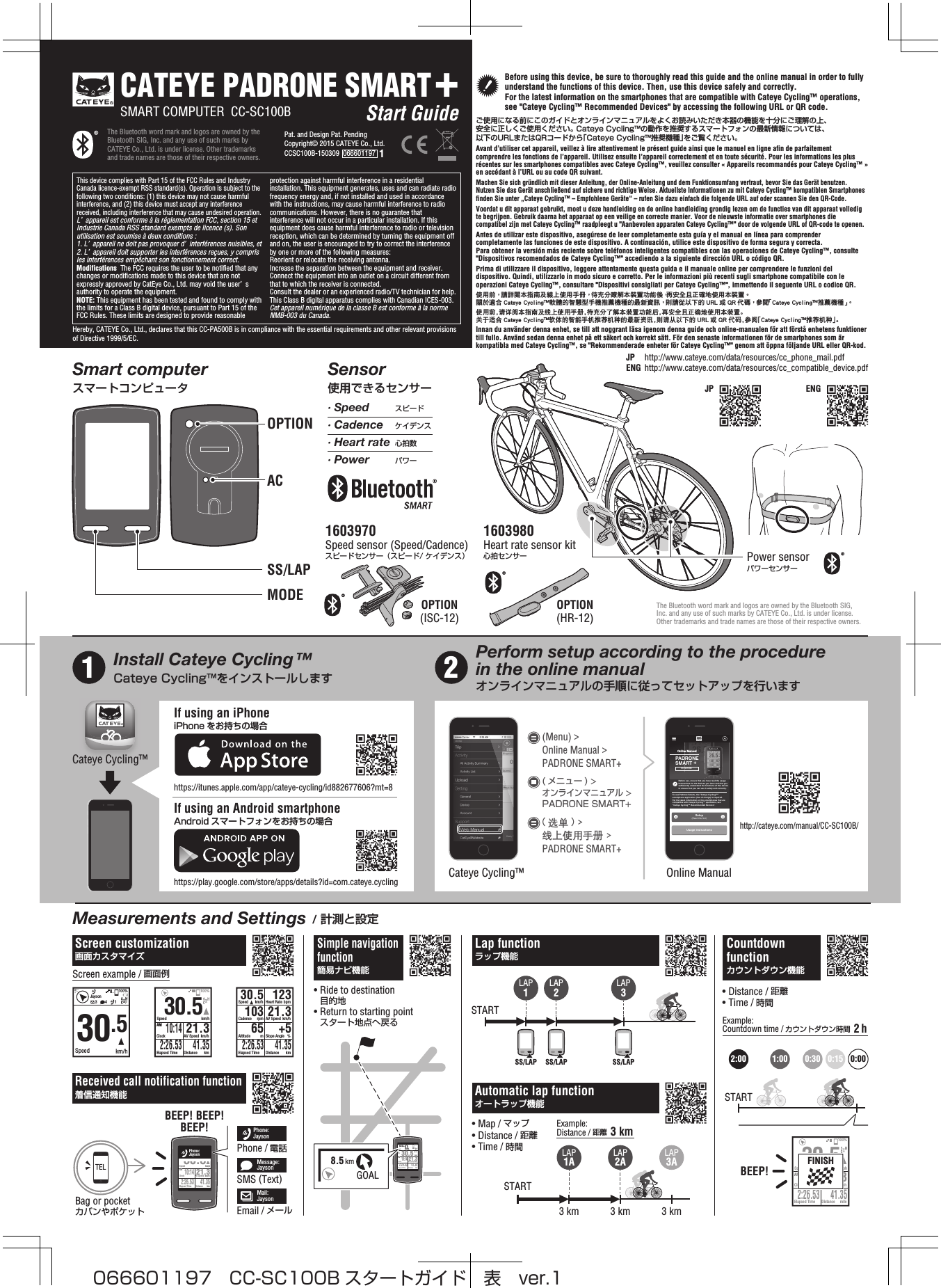 The Bluetooth word mark and logos are owned by the Bluetooth SIG, Inc. and any use of such marks by CATEYE Co., Ltd. is under license. Other trademarks and trade names are those of their respective owners.The Bluetooth word mark and logos are owned by the Bluetooth SIG, Inc. and any use of such marks by CATEYE Co., Ltd. is under license. Other trademarks and trade names are those of their respective owners.Pat. and Design Pat. PendingCopyright© 2015 CATEYE Co., Ltd.CCSC100B-150309  066601197  1CATEYE PADRONE SMART+SMART COMPUTER  CC-SC100B Start GuideThis device complies with Part 15 of the FCC Rules and Industry Canada licence-exempt RSS standard(s). Operation is subject to the following two conditions: (1) this device may not cause harmful interference, and (2) this device must accept any interference received, including interference that may cause undesired operation.L’ appareil est conforme à la réglementation FCC, section 15 et Industrie Canada RSS standard exempts de licence (s). Son utilisation est soumise à deux conditions :1. L’ appareil ne doit pas provoquer d’ interférences nuisibles, et2. L’ appareil doit supporter les interférences reçues, y compris les interférences empêchant son fonctionnement correct.Modifications  The FCC requires the user to be notified that any changes or modifications made to this device that are not expressly approved by CatEye Co., Ltd. may void the user’ s authority to operate the equipment.NOTE: This equipment has been tested and found to comply with the limits for a Class B digital device, pursuant to Part 15 of the FCC Rules. These limits are designed to provide reasonable protection against harmful interference in a residential installation. This equipment generates, uses and can radiate radio frequency energy and, if not installed and used in accordance with the instructions, may cause harmful interference to radio communications. However, there is no guarantee that interference will not occur in a particular installation. If this equipment does cause harmful interference to radio or television reception, which can be determined by turning the equipment off and on, the user is encouraged to try to correct the interference by one or more of the following measures: Reorient or relocate the receiving antenna.Increase the separation between the equipment and receiver. Connect the equipment into an outlet on a circuit different from that to which the receiver is connected. Consult the dealer or an experienced radio/TV technician for help.This Class B digital apparatus complies with Canadian ICES-003.Cet appareil numérique de la classe B est conforme à la norme NMB-003 du Canada.Hereby, CATEYE Co., Ltd., declares that this CC-PA500B is in compliance with the essential requirements and other relevant provisions of Directive 1999/5/EC.JP http://www.cateye.com/data/resources/cc_phone_mail.pdfENG http://www.cateye.com/data/resources/cc_compatible_device.pdf10:14ClockAMElapsed Time2:26.5321.3AV Speed mphDistance mile41.35100%30.5Speed mphFINISHSTARTSTART3 km 3 km 3 kmSTARTLAP1ALAP1LAP2LAP3LAP2A2:00 1:00 0:30 0:15 0:00LAP3A30.5Speedkm/h10:14ClockAMElapsed Time2:26.5321.3AV Speed km/hDistance km41.35100%GOAL12.5km30.5Speedkm/h10:14AM 21.3100%GOAL8.5kmBefore using this device, be sure to thoroughly read this guide and the online manual in order to fully understand the functions of this device. Then, use this device safely and correctly. For the latest information on the smartphones that are compatible with Cateye Cycling™ operations, see &quot;Cateye Cycling™ Recommended Devices&quot; by accessing the following URL or QR code.ご使用になる前にこのガイドとオンラインマニュアルをよくお読みいただき本器の機能を十分にご理解の上、安全に正しくご使用ください。 Cateye Cycling™の動作を推奨するスマートフォンの最新情報については、以下のURLまたはQRコードから「Cateye Cycling™推奨機種」をご覧ください。Avant d’utiliser cet appareil, veillez à lire attentivement le présent guide ainsi que le manuel en ligne afin de parfaitement comprendre les fonctions de l’appareil. Utilisez ensuite l’appareil correctement et en toute sécurité. Pour les informations les plus récentes sur les smartphones compatibles avec Cateye Cycling™, veuillez consulter « Appareils recommandés pour Cateye Cycling™ » en accédant à l’URL ou au code QR suivant.Machen Sie sich gründlich mit dieser Anleitung, der Online-Anleitung und dem Funktionsumfang vertraut, bevor Sie das Gerät benutzen. Nutzen Sie das Gerät anschließend auf sichere und richtige Weise. Aktuellste Informationen zu mit Cateye Cycling™ kompatiblen Smartphones finden Sie unter „Cateye Cycling™ – Empfohlene Geräte“ – rufen Sie dazu einfach die folgende URL auf oder scannen Sie den QR-Code.Voordat u dit apparaat gebruikt, moet u deze handleiding en de online handleiding grondig lezen om de functies van dit apparaat volledig te begrijpen. Gebruik daarna het apparaat op een veilige en correcte manier. Voor de nieuwste informatie over smartphones die compatibel zijn met Cateye Cycling™ raadpleegt u &quot;Aanbevolen apparaten Cateye Cycling™&quot; door de volgende URL of QR-code te openen.Antes de utilizar este dispositivo, asegúrese de leer completamente esta guía y el manual en línea para comprender completamente las funciones de este dispositivo. A continuación, utilice este dispositivo de forma segura y correcta. Para obtener la versión más reciente sobre teléfonos inteligentes compatibles con las operaciones de Cateye Cycling™, consulte &quot;Dispositivos recomendados de Cateye Cycling™&quot; accediendo a la siguiente dirección URL o código QR.Prima di utilizzare il dispositivo, leggere attentamente questa guida e il manuale online per comprendere le funzioni del dispositivo. Quindi, utilizzarlo in modo sicuro e corretto. Per le informazioni più recenti sugli smartphone compatibile con le operazioni Cateye Cycling™, consultare &quot;Dispositivi consigliati per Cateye Cycling™&quot;, immettendo il seguente URL o codice QR.使用前， 請詳閱本指南及線上使用手冊， 待充分瞭解本裝置功能後，再安全且正確地使用本裝置。 關於適合 Cateye Cycling軟體的智慧型手機推薦機種的最新資訊， 則請從以下的 URL 或 QR 代碼， 參閱「Cateye Cycling推薦機種」。使用前，请详阅本指南及线上使用手册，待充分了解本装置功能后，再安全且正确地使用本装置。关于适合 Cateye Cycling󰔣软体的智能手机推荐机种的最新资讯，则请从以下的 URL 或 QR 代码，参阅「Cateye Cycling󰔣推荐机种」。Innan du använder denna enhet, se till att noggrant läsa igenom denna guide och online-manualen för att förstå enhetens funktioner till fullo. Använd sedan denna enhet på ett säkert och korrekt sätt. För den senaste informationen för de smartphones som är kompatibla med Cateye Cycling™, se &quot;Rekommenderade enheter för Cateye Cycling™&quot; genom att öppna följande URL eller QR-kod.SS/LAP SS/LAP SS/LAP10:14ClockAMElapsed Time2:26.5321.3AV Speed km/hDistance km41.3530.5Speed km/hPhone:Jayson30.5Speed km/hElapsed Time2:26.53123Heart Rate bpm65Altitude m +5Slope Angle %103Cadence rpm 21.3AV Speed km/hDistance km41.3530.5Speed km/h3 1100%Jayson410:14ClockAMElapsed Time2:26.5321.3AV Speed km/hDistance km41.3530.5Speed km/h100%TELOnline ManualSetup(Read this first)Usage InstructionsPADRONESMART +CC-SC100BTo use Padrone Smart+, the &quot;Cateye Cycling™&quot; smartphone application (free of charge) is required. For the latest information on the smartphones that are compatible with Cateye Cycling™ operations, see &quot;Cateye Cycling™ Recommended Devices&quot;. Before use, ensure that you have read the usage instructions for the devices you have and that you sufficiently understand the functions of this device to ensure that you can use it safely and correctly.Power sensorパワーセンサー1603970Speed sensor (Speed/Cadence)スピードセンサー（スピード/ ケイデンス）1603980Heart rate sensor kit 心拍センサーOPTION(ISC-12) OPTION(HR-12)∙ Speed∙ Cadence∙ Heart rate∙ Powerスピードケイデンス心拍数パワーOPTIONACMODESS/LAPCateye Cycling™Cateye Cycling™http://cateye.com/manual/CC-SC100B/https://play.google.com/store/apps/details?id=com.cateye.cyclinghttps://itunes.apple.com/app/cateye-cycling/id882677606?mt=8Install Cateye Cycling™Cateye Cycling™をインストールしますMeasurements and Settings / 計測と設定Smart computerスマートコンピュータSensor使用できるセンサーPerform setup according to the procedure in the online manualオンラインマニュアルの手順に従ってセットアップを行いますOnline Manual(选单 ) &gt; 线上使用手册 &gt; PADRONE SMART+(Menu) &gt; Online Manual &gt; PADRONE SMART+( メニュー ) &gt; オンラインマニュアル &gt; PADRONE SMART+If using an iPhoneiPhone をお持ちの場合If using an Android smartphoneAndroid スマートフォンをお持ちの場合1 2Lap functionラップ機能Automatic lap functionオートラップ機能Simple navigation function簡易ナビ機能BEEP!JP ENG• Map / マップ• Distance / 距離• Time / 時間• Distance / 距離• Time / 時間• Ride to destination  目的地• Return to starting point  スタート地点へ戻るExample: Distance / 距離  3 kmExample: Countdown time / カウントダウン時間  2 hBag or pocketカバンやポケットScreen customization画面カスタマイズReceived call notification function着信通知機能Phone:JaysonPhone / 電話Message:JaysonSMS (Text)Mail:JaysonEmail / メールScreen example / 画面例Countdown functionカウントダウン機能BEEP! BEEP!BEEP!066601197 CC-SC100B スタートガイド 表 ver.1