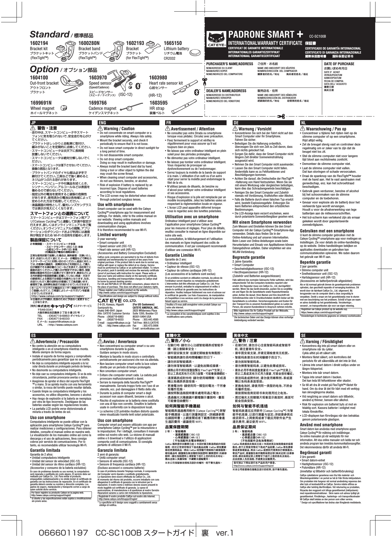 CERTIFICAT DE GARANTIE INTERNATIONALE  INTERNATIONALES GARANTIEZERTIFIKATINTERNATIONAAL GARANTIECERTIFICAAT保証書CERTIFICADO DE GARANTÍA INTERNACIONAL CERTIFICATO DI GARANZIA INTERNAZIONALE國際保固證明書　　国际保固证明书INTERNATIONALWARRANTY CERTIFICATEPURCHASER&apos;S NAME/ADDRESS ご住所・お名前NOM/ADRESSE DU CLIENT  NAME UND ANSCHRIFT DES KÄUFERSNAAM/ADRES KOPER  NOMBRE/DIRECCIÓN  DEL COMPRADORNOME/INDIRIZZO DEL COMPRATORE  購買者的姓名地址  购买者的姓名／地址DEALER&apos;S NAME/ADDRESS 販売店名・住所 NOM/ADRESSE DU DISTRIBUTEUR  NAME UND ANSCHRIFT DES HÄNDLERSNAAM/ADRES VERKOPER NOMBRE/DIRECCIÓN DEL DISTRIBUIDORNOME/INDIRIZZO DEL VENDITORE  經銷商的姓名地址  经销商的姓名／地址®DATE OF PURCHASEお買い求め年月日DATE D’ ACHATVERKAUFSDATUMAANKOOPDATUMFECHA DE COMPRADATA DELL’ ACQUISTO購買日期购买日期PADRONE SMART +CC-SC100B1600280NBracket bandブラケットバンド1602194Bracket kitブラケットキット1604100Out-front bracketアウトフロントブラケット1602193Bracketブラケット1665150Lithium batteryリチウム電池(FlexTight™)(FlexTight™) (for FlexTight™) CR20321603970Speed sensor (Speed/Cadence) スピードセンサー （スピード / ケイデンス）1603980Heart rate sensor kit心拍センサー(HR-12)2-8-25, Kuwazu, Higashi Sumiyoshi-ku, Osaka 546-0041 JapanAttn: CATEYE Customer ServicePhone  : (06)6719-6863Fax  : (06)6719-6033E-mail  : support@cateye.co.jpURL : http://www.cateye.com［宛先］ カスタマーサービス〒546-0041 大阪市東住吉区桑津 2 丁目 8 番 25 号TEL  : (06)6719-6863 ダイヤルインFAX  : (06)6719-6033E メール : support@cateye.co.jpURL  : http://www.cateye.com[For US Customers]CATEYE AMERICA, INC.2825 Wilderness Place Suite 1200, Boulder CO 80301-5494 USAPhone  : 303.443.4595Toll Free : 800.5.CATEYEFax  : 303.473.0006E-mail : service@cateye.comITAvviso / Avvertenza• Non concentrarsi su computer smart o su uno smartphone durante la guida. Guidare sempre in modo sicuro.• Montare la fascetta in modo sicuro e controllarla periodicamente per assicurarsi che non sia allentata.• Non lasciare computer smart sotto la luce solare diretta per un periodo di tempo prolungato.• Non smontare computer smart.• Evitare che computer smart cada. La caduta può provocare malfunzionamenti o danni.• Serrare la manopola della fascetta FlexTight™ manualmente. Serrarla troppo forte con l’uso di un utensile, ecc. può danneggiare il filetto della vite.• Durante la pulizia di computer smart e degli accessori non usare diluenti, benzene o alcol.• Rischio di esplosione se la batteria viene sostituita con una di tipo non corretto. Smaltire le batterie usate in conformità con le disposizioni locali.• Lo schermo LCD potrebbe risultare distorto quando viene visualizzato tramite lenti solari polarizzate.Uso con smartphoneComputer smart può essere utilizzato con app per smartphone Cateye Cycling™ per la misurazione e le impostazioni. Per i dettagli, consultare il manuale online sul nostro sito web. La visione di manuali online e il download e l&apos;utilizzo di applicazioni comporta costi di comunicazione. Si consiglia pertanto di utilizzare il Wi-Fi.Garanzia limitata2 anni di garanzia: • Unità computer smart• Sensore di velocità (ISC-12)• Sensore di frequenza cardiaca (HR-12) (Escluso accessori e consumo batterie)In caso di problema durante l’impiego normale, il componente del Computer verrà riparato o sostituito gratuitamente. La riparazione deve essere effettuata da CatEye Co., Ltd. Al momento del ritorno del prodotto, occorre imballarlo con cura allegandovi il certificato di garanzia con le istruzioni per le riparazioni. Il vostro nome e indirizzo devono essere presenti in modo leggibile sul certificato di garanzia. Le spese di assicurazione, di manutenzione e di spedizione al nostro Servizio Riparazioni saranno a carico del richiedente la riparazione. Registrate il vostro prodotto CatEye sul nostro sito internet. http://www.cateye.com/it/support/regist/* Le specifiche ed il design sono soggetti a cambiamenti senza obbligo di notifica.ESAdvertencia / Precaución• No centre la atención en su computadora inteligente o en el smartphone mientras monta. Monte siempre de forma segura.• Instale el soporte de forma segura y compruébelo periódicamente para garantizar que no se suelta.• No deje su computadora inteligente expuesto a la luz solar directa durante un prolongado período de tiempo.• No desmonte su computadora inteligente.• No deje caer su computadora inteligente. Si se da esta circunstancia, podrían provocarse averías o daños.• Asegúrese de apretar el disco del soporte FlexTight™ a mano. Si se aprieta mucho con una herramienta o similar, la rosca del tornillo puede resultar dañada.• Cuando limpie su computadora inteligente y los accesorios, no utilice diluyentes, benceno o alcohol.• Hay riesgo de explosión si la batería se reemplaza por otra de tipo incorrecto. Deshágase de las baterías usadas según las regulaciones locales.• La pantalla LCD podría verse distorsionada al mirarla a través de lentes de sol.Uso con smartphoneComputadora inteligente se puede utilizar con la aplicación para smartphone Cateye Cycling™ para realizar mediciones y configuraciones. Para obtener detalles, consulte el manual online en nuestra web. La visualización de los manuales online así como la descarga y el uso de aplicaciones, lleva consigo cobros por servicio de comunicaciones. Por lo tanto, es recomendable utilizar tecnología Wi-Fi.Garantía limitadaGarantía de 2 años: • Unidad computadora inteligente • Unidad del sensor de velocidad (ISC-12)• Unidad del sensor de ritmo cardíaco (HR-12) (Accesorios y consumo de la batería excluidos)En caso de problemas durante su uso normal, la computadora será reparada o sustituida sin costo alguno. El servicio debe ser realizado por CatEye Co., Ltd. Para enviar el producto, empaquételo cuidadosamente y no olvide incluir el certificado de garantía con las instrucciones de reparación. En el certificado de garantía deberá constar su nombre y dirección completa. Los gastos de seguro, manipulación y transporte corren a cargo de quien solicite dicho servicio. Por favor registre su producto Cateye en la pagina web. http://www.cateye.com/sp/support/regist/* El diseño y las especificaciones están sujetos a modificaciones sin previo aviso.简体中文警告 / 注意・ 在骑行时，请勿分心注视智能码表或智能手机，请注意骑车安全。・ 请牢固安装支架，并请定期检查有无松脱。・ 智能码表请勿长时间曝晒于烈日下。・ 请勿拆卸智能码表。・ 请勿摔落智能码表，以避免故障或损坏。・ 请务必用手将刻度盘旋紧在 FlexTight󰔣支架上，若以工具或其他方式用力旋紧，可能会损坏螺纹。・ 清洁码表或附件时，请勿使用稀释剂、苯或酒精以免码表表面受损。・ 更换电池时，请使用同一类型的电池，不然会有爆炸危险。请按照制造商说明书来处理用过之电池。・ 透过偏光太阳镜镜片观看显示画面时，画面可能会扭曲变形。如何与智能手机连结智能码表通过应用软件 [Cateye Cycling󰔣] 与智能手机连接，以进行测量与设定。详细请参阅在线说明书。上网查阅或者下载应用软件会产生通讯费用，建议使用 WIFI。品质保证期间2 年 ： ・智能码表・速度感应器 （ISC-12)・心率感应器（HR-12） （不包括配件及电池等耗材）CatEye 码表提供自购买日起 2 年因材质及制造瑕疵的保固服务。若于正常使用情况下造成产品故障，CatEye 将免费维修或更换瑕疵品，将由 CatEye 或授权代理商执行维修服务。寄回产品时，请谨慎包装并随附保固证明（购买证明）及维修说明。请在保固证明上清楚写下或打上您的姓名及地址。应由送修人负担保险、手续费及运输费用。您可到以下网址进行本产品的用户登录。http://www.cateye.com/cn/support/regist/※ 本公司保留修改规格及设计的权利，恕不事先通知。SEVarning / Försiktighet• Koncentrera dig inte på smart datorn eller en smartphone när du cyklar. Cykla alltid på ett säkert sätt.• Montera fästet säkert, och kontrollera det periodvis för att säkerställa att det inte är löst.• Lämna inte smart datorn i direkt solljus under en längre tidsperiod.• Montera inte isär smart datorn.• Tappa inte smart datorn i backen. Det kan leda till felfunktioner eller skador.• Se till att dra åt vredet på FlexTight™-fästet för hand. Om du drar åt det för hårt med ett verktyg kan skruvgängorna skadas.• Vid rengöring av smart datorn och tillbehör, använd ej thinner, bensen eller alkohol.• Risk för explosion om batteriet byts ut mot en felaktig sort. Kassera batterier i enlighet med lokala föreskrifter.• LCD-displayen kan förvrängas när den betraktas genom polariserande glasögon.Använd med smartphoneSmart datorn kan användas med smartphone appen Cateye Cycling™ för mätning och inställningar. Se online manualen på vår webbplats för mer information. Att visa online manualer och ladda ner och använda program kan innebära kommunikationsavgifter. Det rekommenderas därför att använda Wi-Fi.Begränsad garanti2 års garanti:• Smart datorn-enhet• Hastighetssensor (ISC-12)• Pulsmätare (HR-12) (innefattar ej tillbehör och batteriförbrukning)CatEye cykeldatorer garanteras vara fria från material- och tillverkningsdefekter i en period av två år från första inköpsdatum. Om produkten inte fungerar vid normal användning repareras den eller byts ut kostnadsfritt av CatEye. Service måste utföras av CatEye eller behörig återförsäljare. Vid returnering av produkten, förpacka den noggrant och bifoga garantibeviset (inköpsbevis) med reparationsinstruktioner.  Skriv namn och adress tydligt på garantibeviset. Försäkrings-, hanterings- och transportkostnader till CatEye skall betalas av den person som söker service.* Design och specifikationer kan ändras utan föregående meddelande.繁體中文警告小心· 在騎行時，請勿分心注視智能碼表或智能手機， 請注意騎車安全。· 請牢固安裝支架，並請定期檢查有無鬆脫。· 智能碼表請勿長時間曝曬於烈日下。· 請勿拆卸智能碼表。· 請勿摔落智能碼表， 以避免故障或損壞。· 請務必用手將刻度盤旋緊在 FlexTight支架上， 若以工具或其他方式用力旋緊，   可能會損壞螺紋。· 清潔碼表或附件時，請勿使用稀釋劑、 苯或酒精以免碼表表面受損。· 更換電池時，請使用同一類型的電池， 不然會有爆炸危險。 請按照製造商說明書來處理用過之電池。· 透過偏光太陽鏡鏡片觀看顯示畫面時， 畫面可能會扭曲變形。如何與智能手機連結智能碼表通過應用軟件 [Cateye Cycling] 與智能手機連接， 以進行測量與設定。 詳細請參閱在線說明書。 上網查閱或者下載應用軟件會產生通訊費用， 建議使用 WIFI.品質保證期間2 年 ： • 智能碼表  •速度感應器 （ISC-12)•心率感應器 （HR-12） （不包括配件及電池等耗材）CatEye 碼表提供自購買日起 2 年因材質及製造瑕疵的保固服務。 若於正常使用情況下造成產品故障，CatEye 將免費維修或更換瑕疵品， 將由 CatEye 或授權代理商執行維修服務。 寄回產品時，請謹慎包裝並隨附保固證明（購買證明）及維修說明。 請在保固證明上清楚寫下或打上您的姓名及地址。 應由送修人負擔保險， 手續費及運輸費用。※ 本公司保留修改規格及設計的權利， 恕不事先通知。ENGWarning / Caution•  Do not concentrate on smart computer or a smartphone while riding. Always ride safely.•  Mount the bracket securely, and check it periodically to ensure that it is not loose.•  Do not leave smart computer in direct sunlight for a long period of time.•  Do not disassemble smart computer.•  Do not drop smart computer. Doing so may result in malfunction or damage.•  Always install the bracket band dial by hand. Using a tool or other object to tighten the dial may crush the screw thread.•  When cleaning smart computer and accessories, do not use thinners, benzine, or alcohol.•  Risk of explosion if battery is replaced by an incorrect type. Dispose of used batteries according to local regulations.•  The LCD screen may be distorted when viewed through polarized sunglass lenses.Use with smartphoneSmart computer can be used with the Cateye Cycling™ smartphone app for measurement and settings. For details, refer to the online manual on our website. Viewing online manuals and downloading and using applications involves communication charges. It is therefore recommended to use Wi-Fi.Limited warranty2-year warranty:• Smart computer unit• Speed sensor unit (ISC-12)• Heart rate sensor unit (HR-12) (Accessories and Battery Consumption Excluded)CatEye cycle computers are warranted to be free of defects from materials and workmanship for a period of two years from original purchase. If the product fails to work due to normal use, CatEye will repair or replace the defect at no charge. Service must be performed by CatEye or an authorized retailer. To return the product, pack it carefully and enclose the warranty certificate (proof of purchase) with instruction for repair. Please write or type your name and address clearly on the warranty certificate. Insurance, handling and transportation charges to CatEye shall be borne by person desiring service.For UK and REPUBLIC OF IRELAND consumers, please return to the place of purchase. This does not affect your statutory rights.Please register your CatEye product on the website.http://www.cateye.com/en/support/regist/* Specifications and design are subject to change without notice.NLWaarschuwing / Pas op• Concentreer u tijdens het rijden niet op de slimme computer of op een smartphone. Rijd altijd veilig.• Zet de breugel stevig vast en controleer deze regelmatig om er zeker van te zijn dat de beugel niet los zit.• Stel de slimme computer niet voor langere tijd bloot aan rechtstreeks zonlicht.• Demonteer de slimme computer niet.• Laat de slimme computer niet vallen. Dat kan storingen of schade veroorzaken.• Draai de spanknop van de FlexTight™ houder met de hand aan. Het te vast aandraaien met gereedschap, enz. kan het schroefdraad beschadigen.• Gebruik geen verdunner, benzine of alcohol bij het schoonmaken van de slimme computer en de toebehoren.• Gevaar voor explosie als de batterij door het verkeerde type wordt vervangen. Houdt u voor de afvalverwerking van lege batterijen aan de milieuvoorschriften.• Het lcd-scherm kan vertekend zijn als ernaar gekeken wordt door gepolariseerde zonnebrilglazen.Gebruiken met een smartphoneU kunt de slimme computer gebruiken met de Cateye Cycling™ smartphone app voor metingen en instellingen. Zie voor details de online-handleiding op de website. Online handleidingen bekijken en applicaties downloaden en gebruiken kan communicatiekosten opleveren. We raden daarom het gebruik van Wi-Fi aan.Beperkte garantie2 jaar garantie: • Slimme computer unit• Snelheidssensor unit (ISC-12)• Hartslagsensor unit (HR-12) (Accessoires en batterijverbruik uitgesloten)Als er bij normaal gebruik binnen de garantieperiode problemen optreden, dan geschiedt reparatie of vervanging kosteloos. Dit wordt door de fabrikant CatEye Co., Ltd. uitgevoerd. Bij terugzenden van de computer dient u deze zorgvuldig te verpakken. Denkt u eraan om het garantiebewijs mee te sturen met een beschrijving van het probleem. Schrijf of type uw naam en adres duidelijk op het garantiebewijs. Verzekerings-, verzend-, en transportkosten zijn voor uw eigen rekening.Registreer uw Cateye product op de website svp.https://www.cateye.com/nl/support/regist/*Veranderingen in technische gegevens en ontwerp voorbehouden.FRAvertissement / Attention•  Ne consultez pas votre Strada ou smartphone lorsque vous pédalez. Circulez avec précaution.•  Fixez fermement le support et vérifiez-le régulièrement pour vous assurer qu&apos;il est toujours bien en place.•  Ne laissez pas votre ordinateur intelligent en plein soleil pour des périodes prolongées.•  Ne démontez pas votre ordinateur intelligent.•  Ne laissez pas tomber votre ordinateur intelligent. Vous risqueriez de provoquer un dysfonctionnement ou de l&apos;endommager.•  Serrez toujours la molette de la bande de support à la main. L’utilisation d’un outil ou d’un autre objet pour serrer la molette peut endommager le filet de la vis.•  N&apos;utilisez jamais de diluants, de benzine ou d&apos;alcool pour nettoyer votre ordinateur intelligent et ses accessoires.•  Risque d’explosion si la pile est remplacée par un modèle incompatible. Jetez les batteries usées en respectant la règlementation locale en vigueur.•  L’écran LCD peut apparaître déformé lorsque vous le regardez avec des lunettes polarisées.Utilisation avec un smartphoneOrdinateur intelligent peut s&apos;utiliser avec l&apos;application pour smartphone Cateye Cycling™ pour les mesures et réglages. Pour plus de détails, veuillez consulter le manuel en ligne disponible sur notre site web. La consultation, le téléchargement et l&apos;utilisation des manuels en ligne impliquent des coûts de communication. Il est par conséquent recommandé d&apos;utiliser une connexion Wi-Fi.Garantie LimitéeGarantie de 2 ans: • Ordinateur intelligent• Capteur de vitesse (ISC-12)• Capteur de rythme cardiaque (HR-12) (Les accessoires et la batterie sont exclus)Si un problème survient en utilisation normale, les pièces de l’ordinateur seront réparées ou remplacées gratuitement. L’intervention doit être effectuée par CatEye Co. Ltd. Pour envoyer le produit, emballez-le soigneusement et veillez à joindre le certificat de garantie avec les instructions de réparation. Veuillez indiquer lisiblement vos nom et adresse sur le certificat de garantie. Les frais d’assurance, de manipulation et d’expédition à nos services sont à la charge de la personne faisant appel au service.Veuillez s’il vous plaît enregistrer votre produit Cateye sur notre site internet. http://www.cateye.com/fr/support/regist/* La conception et les caractéristiques sont sujettes à des modifications sans préavis.DEWarnung / Vorsicht•  Konzentrieren Sie sich bei der Fahrt nicht auf den Smart Computer oder Ihr Smartphone. Fahren Sie sicher.•  Befestigen Sie die Halterung ordentlich, überzeugen Sie sich von Zeit zu Zeit davon, dass sich nichts gelockert hat.•  Sorgen Sie dafür, dass der Smart Computer nicht längere Zeit direkter Sonneneinstrahlung ausgesetzt wird.• Nehmen Sie den Smart Computer nicht auseinander.•  Lassen Sie den Smart Computer nicht fallen. Andernfalls kann es zu Fehlfunktionen und Beschädigungen kommen.•  Achten Sie darauf, die Drehscheibe der FlexTigh™ -Halterung von Hand festzuziehen. Wenn Sie sie mit einem Werkzeug oder dergleichen befestigen, kann dies das Schraubengewinde beschädigen.• Reinigen Sie den Smart Computer und Zubehör niemals mit Verdünnung, Kraftstoffen oder Alkohol.•  Falls die Batterie durch einen falschen Typ ersetzt wird, besteht Explosionsgefahr. Entsorgen Sie leere Batterien entsprechend den ortsüblichen Bestimmungen.• Die LCD-Anzeige kann verzerrt erscheinen, wenn durch polarisierte Sonnenbrillengläser gesehen wird.Mit einem Smartphone verwendenZum Messen und Einstellen können Sie den Smart Computer mit der Cateye Cycling™-Smartphone-App verwenden. Details dazu finden Sie in der Online-Anleitung und auf unseren Internetseiten. Beim Lesen von Online-Anleitungen sowie beim Herunterladen und Einsatz von Applikationen können Datengebühren anfallen. Daher empfehlen wir eine WLAN-Verbindung.Begrenzte garantie2 Jahre Garantie: • Smart Computer• Geschwindigkeitssensor (ISC-12)• Herzfrequenzsensor (HR-12) (Zubehör und Batterien ausgeschlossen)Falls während des normalen Gebrauchs Fehler auftreten, wird das entsprechende Teil des Computers kostenlos repariert oder ersetzt. Die Reparatur muss von CatEye Co., Ltd. durchgeführt werden. Wenn Sie das Gerät einsenden, packen Sie es sorgfältig ein und fügen Sie die Garantiekarte sowie Reparaturhinweise anbei. Achten Sie darauf, Ihren Namen und Ihre Anschrift mit Schreibmaschine oder in Druckbuchstaben deutlich lesbar auf die Garantiekarte zu schreiben. Versicherungskosten und Kosten für den Transport bis zu unserem Kundendienst gehen zu Lasten der Person, die unseren Kundendienst in Anspruch nehmen möchte.Bitte registrieren Sie Ihr CatEye Produkt auf der Webseite.http://www.cateye.com/de/support/regist/* Die technischen Daten und das Design können ohne vorherige Ankündigung verändert werden.Standard/ 標準部品Option/ オプション部品JP警告・注意・ 走行中は、スマートコンピュータやスマートフォンに気を取られないで、安全走行を心がけてください。・ ブラケットはしっかりと自転車に取付け、緩みがないことを定期的に点検してください。・ スマートコンピュータは炎天下に長時間放置しないでください。・ スマートコンピュータは絶対分解しないでください。・ スマートコンピュータは落下させないでください。損傷の原因となります。・ ブラケットバンドのダイヤル部は必ず手で締付けてください。工具などで強く締めるとネジ山がつぶれる恐れがあります。・ スマートコンピュータや付属品を拭くとき、シンナー、ベンジン、アルコールなどは表面を傷めるので使わないでください。・ 指定以外の電池を使用すると破裂の危険性があります。使用済みの電池は各地域によって定められた方法で処理してください。・ 液晶画面の特性として、偏光レンズサングラスでは表示が見えにくくなります。スマートフォンとの連携についてスマートコンピュータはスマートフォン用アプリ「Cateye Cycling™」と連動して計測や設定が行えます。詳しくはオンラインマニュアルをご覧ください。オンラインマニュアルの閲覧、アプリケーションのダウンロードおよび利用には通信料が発生するため Wi-Fi の活用をお勧めします。製品保証について2 年間保証： ・ スマートコンピュータ本体  ・ スピードセンサー (ISC-12) 本体  ・ 心拍センサー (HR-12) 本体  （付属品及び電池の消耗は除く）正常な使用状態で故障した場合は、無料修理・交換いたします。お送りいただく前に E メール・お電話などで弊社カスタマーサービスにお問い合わせください。返品にあたっては、お客様の連絡先・故障状況などを明記の上、ご購入日が確認できる領収書のコピーなどを添えて、当社宛てに直接お送りください。ご購入日が特定できない場合、保証期間は製造年月日から起算させて頂きます。事故などによる外的要因や取扱説明書に記載していない用途・方法での誤使用による要因では保証の対象外となります。なお、お送りいただく際の送料はお客様にてご負担願います。修理完了後、送料弊社負担でお届けさせていただきます。ホームページ上でこの製品のユーザー登録が行えます。ご登録いただくと、ご希望によりメールマガジンを配信させていただきます。http://www.cateye.com/jp/support/regist/※ 仕様および外観は、改良のために予告なく変更することがあります。1699691NWheel magnetホイールマグネット1699766Cadence magnetケイデンスマグネット1603595HR strap装着ベルト(ISC-12)066601197 CC-SC100B スタートガイド 裏 ver.1