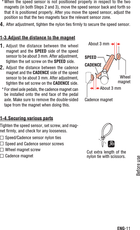 ENG-11Before useContinueWhen the  speed  sensor  is  not  positioned properly  in  respect  to  the two *magnets (in both Steps 2 and 3), move the speed sensor back and forth so that it is positioned properly. After you move the speed sensor, adjust the position so that the two magnets face the relevant sensor zone.After adjustment, tighten the nylon ties ﬁrmly to secure the speed sensor.4.1-3.Adjust the distance to the magnetAdjust the  distance  between  the wheel 1.magnet and the SPEED side  of  the  speed sensor to be about 3 mm. After adjustment, tighten the set screw on the SPEED side.Adjust the  distance  between  the cadence 2.magnet and the CADENCE side of the speed sensor to be about 3 mm. After adjustment, tighten the set screw on the CADENCE side.For steel axle pedals, the cadence magnet can *be installed onto  the end face of  the pedal axle. Make sure to remove the double-sided tape from the magnet when doing this.1-4.Securing various partsTighten the speed sensor, set screw, and mag-net ﬁrmly, and check for any looseness.Speed/Cadence sensor nylon tiesSpeed and Cadence sensor screwsWheel magnet screwCadence magnetWheelmagnetCadence magnetSPEEDCADENCEAbout 3 mmAbout 3 mmCut extra length  of the nylon tie with scissors.