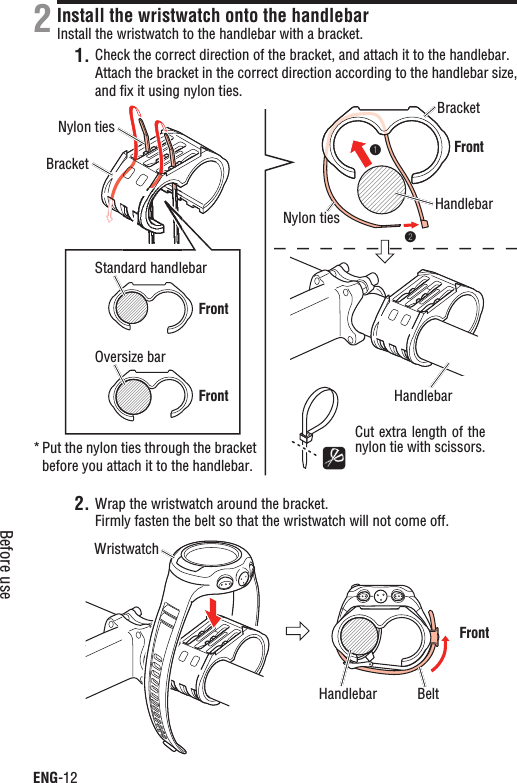 ENG-12Before useInstall the wristwatch onto the handlebarInstall the wristwatch to the handlebar with a bracket.Check the correct direction of the bracket, and attach it to the handlebar.1.Attach the bracket in the correct direction according to the handlebar size, and ﬁx it using nylon ties.Wrap the wristwatch around the bracket.2.Firmly fasten the belt so that the wristwatch will not come off.2Cut extra length of the nylon tie with scissors.Put the nylon ties through the bracket *before you attach it to the handlebar.Standard handlebarOversize barNylon tiesNylon ties HandlebarHandlebarBracketBracketWristwatchBeltHandlebarFrontFrontFrontFront