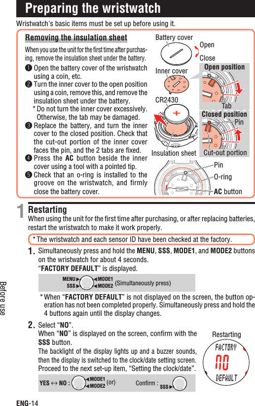 ENG-14Before useWristwatch&apos;s basic items must be set up before using it.Removing the insulation sheetWhen you use the unit for the ﬁrst time after purchas-ing, remove the insulation sheet under the battery.Open the battery cover of the wristwatch using a coin, etc.Turn the inner cover to the open position using a coin, remove this, and remove the insulation sheet under the battery.Do not turn the inner cover excessively. *Otherwise, the tab may be damaged.Replace the battery, and  turn  the  inner cover to the closed position. Check that the cut-out  portion  of  the inner  cover faces the pin, and the 2 tabs are ﬁxed.Press the  AC button beside  the  inner cover using a tool with a pointed tip.Check that  an  o-ring  is installed  to  the groove on  the  wristwatch,  and firmly close the battery cover.Preparing the wristwatchRestartingWhen using the unit for the ﬁrst time after purchasing, or after replacing batteries, restart the wristwatch to make it work properly.The wristwatch and each sensor ID have been checked at the factory.*Simultaneously press and hold the 1. MENU,SSS,MODE1, and MODE2 buttons on the wristwatch for about 4 seconds.“FACTORY DEFAULT” is displayed.MODE2MODE1SSSMENU(Simultaneously press)When “* FACTORY DEFAULT” is not displayed on the screen, the button op-eration has not been completed properly. Simultaneously press and hold the 4 buttons again until the display changes.2. Select “NO”.When “NO” is displayed on the screen, conﬁrm with the SSS button.The backlight of the display lights up and a buzzer sounds, then the display is switched to the clock/date setting screen.Proceed to the next set-up item, “Setting the clock/date”.YES  NO : MODE2MODE1 (or)Conﬁrm : SSS1CloseO-ringAC buttonBattery coverInner coverTabPinPinCut-out portionCR2430Open positionClosed positionInsulation sheetOpenRestarting