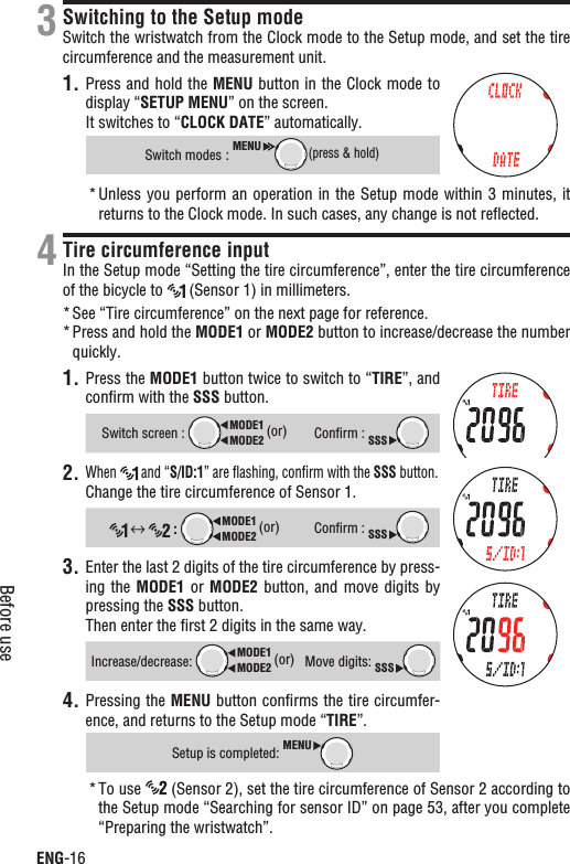 ENG-16Before useSwitching to the Setup modeSwitch the wristwatch from the Clock mode to the Setup mode, and set the tire circumference and the measurement unit.1. Press and hold the MENU button in the Clock mode to display “SETUP MENU” on the screen.It switches to “CLOCK DATE” automatically.Switch modes :MENU(press &amp; hold)Unless you  perform an operation  in the Setup mode within 3 minutes, it *returns to the Clock mode. In such cases, any change is not reﬂected.Tire circumference inputIn the Setup mode “Setting the tire circumference”, enter the tire circumference of the bicycle to   (Sensor 1) in millimeters.See “Tire circumference” on the next page for reference.*Press and hold the * MODE1 or MODE2 button to increase/decrease the number quickly.1. Press the MODE1 button twice to switch to “TIRE”, and conﬁrm with the SSS button.Switch screen : MODE2MODE1 (or)Conﬁrm : SSS2.When  and “S/ID:1” are ﬂashing, conﬁrm with the SSS button.Change the tire circumference of Sensor 1. :MODE2MODE1 (or)Conﬁrm : SSS3. Enter the last 2 digits of the tire circumference by press-ing the MODE1 or MODE2 button, and  move  digits  by pressing the SSS button.Then enter the ﬁrst 2 digits in the same way.Increase/decrease:MODE2MODE1 (or)Move digits: SSSPressing the 4. MENU button conﬁrms the tire circumfer-ence, and returns to the Setup mode “TIRE”.Setup is completed: MENUTo use *  (Sensor 2), set the tire circumference of Sensor 2 according to the Setup mode “Searching for sensor ID” on page 53, after you complete “Preparing the wristwatch”.34