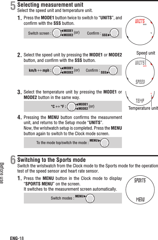 ENG-18Before useSelecting measurement unitSelect the speed unit and temperature unit.1. Press the MODE1 button twice to switch to “UNITS”, and conﬁrm with the SSS button.Switch screen : MODE2MODE1 (or)Conﬁrm : SSS2. Select the speed unit by pressing the MODE1 or MODE2button, and conﬁrm with the SSS button.km/h  mph : MODE2MODE1 (or)Conﬁrm : SSS3. Select the temperature unit by pressing the MODE1 or MODE2 button in the same way.°C  °F : MODE2MODE1 (or)Pressing the 4. MENU button  conﬁrms  the  measurement unit, and returns to the Setup mode “UNITS”.Now, the wristwatch setup is completed. Press the MENUbutton again to switch to the Clock mode screen.To the mode top/switch the mode : MENUSwitching to the Sports modeSwitch the wristwatch from the Clock mode to the Sports mode for the operation test of the speed sensor and heart rate sensor.1. Press the  MENU button in the  Clock  mode  to display “SPORTS MENU” on the screen.It switches to the measurement screen automatically.Switch modes :MENU56Speed unitTemperature unit
