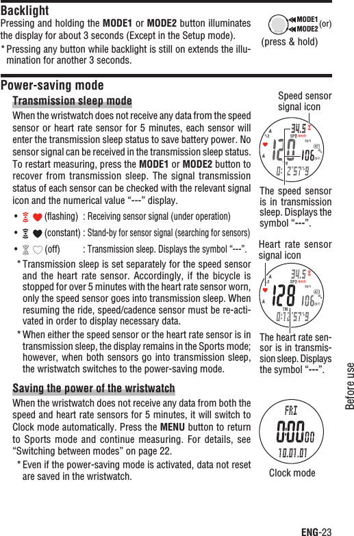 ENG-23Before useContinueBacklightPressing and holding the MODE1 or MODE2 button illuminates the display for about 3 seconds (Except in the Setup mode).Pressing any button while backlight is still on extends the illu-*mination for another 3 seconds.Power-saving modeTransmission sleep modeWhen the wristwatch does not receive any data from the speed sensor or heart rate sensor for 5 minutes, each sensor will enter the transmission sleep status to save battery power. No sensor signal can be received in the transmission sleep status. To restart measuring, press the MODE1 or MODE2 button to recover from  transmission  sleep.  The signal  transmission status of each sensor can be checked with the relevant signal icon and the numerical value “---” display.UÊ  (ﬂashing) :Receiving sensor signal (under operation)UÊ  (constant) :Stand-by for sensor signal (searching for sensors)UÊ  (off) :Transmission sleep. Displays the symbol “---”.Transmission sleep is set separately for the speed sensor *and the  heart  rate  sensor. Accordingly,  if  the  bicycle  is stopped for over 5 minutes with the heart rate sensor worn, only the speed sensor goes into transmission sleep. When resuming the ride, speed/cadence sensor must be re-acti-vated in order to display necessary data.When either the speed sensor or the heart rate sensor is in *transmission sleep, the display remains in the Sports mode; however, when both sensors go into transmission sleep, the wristwatch switches to the power-saving mode.Saving the power of the wristwatchWhen the wristwatch does not receive any data from both the speed and heart rate sensors for 5 minutes, it will switch to Clock mode automatically. Press the MENU button to return to Sports  mode  and  continue measuring.  For  details,  see “Switching between modes” on page 22.Even if the power-saving mode is activated, data not reset *are saved in the wristwatch.MODE2MODE1 (or)(press &amp; hold)Speed sensor signal iconThe  speed  sensor is in transmission sleep. Displays the symbol “---”.The heart rate sen-sor is in transmis-sion sleep. Displays the symbol “---”.Clock modeHeart  rate  sensor signal icon