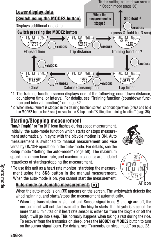 ENG-26Sports modeLower display data (Switch using the MODE2 button)Displays additional ride data.*1 The training function screen displays one of the following; countdown distance, countdown time, or interval. For details, see “Training function (countdown func-tion and interval function)” on page 32.*2When measurement is stopped in the training function screen, shortcut operation (press and hold the MODE2 button for 3 sec.) moves to the Setup mode “Setting the training function” (page 36).Starting/Stopping measurement”km/h [mph]” or “m[ft]” icon ﬂashes during speed measurement. Initially, the auto-mode function which starts or stops measure-ment automatically in sync with the bicycle motion is ON. Auto measurement is  switched  to  manual  measurement and  vice versa by ON/OFF operation in the auto-mode. For details, see the Setup mode “Setting the auto-mode” (page 58). The maximum speed, maximum heart rate, and maximum cadence are updated regardless of starting/stopping the measurement.To use this unit as a heart rate monitor, start/stop the measure-*ment using  the  SSS  button  in the  manual  measurement. When the auto-mode is on, you cannot start the measurement.Auto-mode (automatic measurement)When the auto-mode is on,   appears on the screen. The wristwatch detects the wheel spinning, and starts/stops the measurement automatically.When the transmission is stopped and  Sensor  signal  icons *  and   are  off,  the measurement will not start even after the bicycle starts. If a bicycle is stopped for more than 5 minutes or if heart rate sensor is either far from the bicycle or off the body, it will go into sleep. This normally happens when taking a rest during the ride. To recover from the transmission sleep, press the MODE1 or MODE2 button to turn on the sensor signal icons. For details, see “Transmission sleep mode” on page 23.AT iconSwitch pressing the MODE2 buttonElapsed timeClockTrip distanceCalorie ConsumptionTraining function*1Lap timerMODE2MODE2MODE2MODE2MODE2MODE2MODE2Shortcut*2(press &amp; hold for 3 sec)To the setting count-down screen in Option mode (page 36)When the measurement is stopped