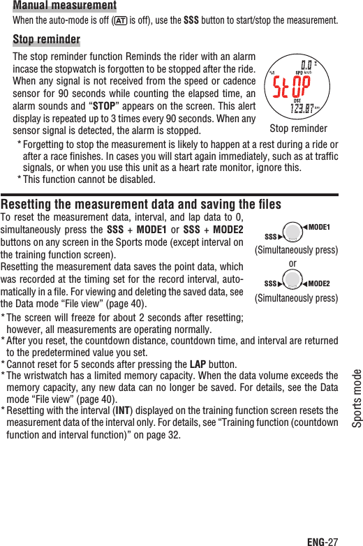 ENG-27Sports modeContinueManual measurementWhen the auto-mode is off (  is off), use the SSS button to start/stop the measurement.Stop reminderThe stop reminder function Reminds the rider with an alarm incase the stopwatch is forgotten to be stopped after the ride. When any signal is not received from the speed or cadence sensor for 90  seconds while counting the elapsed  time, an alarm sounds and “STOP” appears on the screen. This alert display is repeated up to 3 times every 90 seconds. When any sensor signal is detected, the alarm is stopped.Forgetting to stop the measurement is likely to happen at a rest during a ride or *after a race ﬁnishes. In cases you will start again immediately, such as at trafﬁc signals, or when you use this unit as a heart rate monitor, ignore this.This function cannot be disabled.*Resetting the measurement data and saving the ﬁlesTo reset  the measurement data,  interval, and lap  data to 0, simultaneously press  the  SSS +  MODE1  or  SSS +  MODE2buttons on any screen in the Sports mode (except interval on the training function screen).Resetting the measurement data saves the point data, which was recorded at the timing set for the record interval, auto-matically in a ﬁle. For viewing and deleting the saved data, see the Data mode “File view” (page 40).The screen will freeze for about 2 seconds after resetting; *however, all measurements are operating normally.After you reset, the countdown distance, countdown time, and interval are returned *to the predetermined value you set.Cannot reset for 5 seconds after pressing the * LAP button.The wristwatch has a limited memory capacity. When the data volume exceeds the *memory capacity, any new data can no longer be saved. For details, see the Data mode “File view” (page 40).Resetting with the interval (* INT) displayed on the training function screen resets the measurement data of the interval only. For details, see “Training function (countdown function and interval function)” on page 32.MODE1SSSMODE2SSS(Simultaneously press)(Simultaneously press)orStop reminder