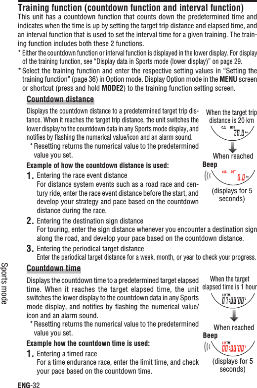 ENG-32Sports modeTraining function (countdown function and interval function)This unit  has a countdown function that counts down the  predetermined time and indicates when the time is up by setting the target trip distance and elapsed time, and an interval function that is used to set the interval time for a given training. The train-ing function includes both these 2 functions.Either the countdown function or interval function is displayed in the lower display. For display *of the training function, see “Display data in Sports mode (lower display)” on page 29.Select the training function and enter the respective setting values in “Setting the *training function” (page 36) in Option mode. Display Option mode in the MENU screen or shortcut (press and hold MODE2) to the training function setting screen.Countdown distanceDisplays the countdown distance to a predetermined target trip dis-tance. When it reaches the target trip distance, the unit switches the lower display to the countdown data in any Sports mode display, and notiﬁes by ﬂashing the numerical value/icon and an alarm sound.Resetting returns the numerical value to the predetermined *value you set.Example of how the countdown distance is used:Entering the race event distance1.For distance system events such as a road race and cen-tury ride, enter the race event distance before the start, and develop your strategy and pace based on the countdown distance during the race.Entering the destination sign distance2.For touring, enter the sign distance whenever you encounter a destination sign along the road, and develop your pace based on the countdown distance.Entering the periodical target distance3.Enter the periodical target distance for a week, month, or year to check your progress.Countdown timeDisplays the countdown time to a predetermined target elapsed time.  When  it  reaches  the  target  elapsed  time,  the  unit switches the lower display to the countdown data in any Sports mode display, and  notiﬁes by ﬂashing the numerical value/icon and an alarm sound.Resetting returns the numerical value to the predetermined *value you set.Example how the countdown time is used:Entering a timed race1.For a time endurance race, enter the limit time, and check your pace based on the countdown time.When the target trip distance is 20 kmWhen reached (displays for 5 seconds)BeepWhen the target elapsed time is 1 hourWhen reached(displays for 5 seconds)Beep