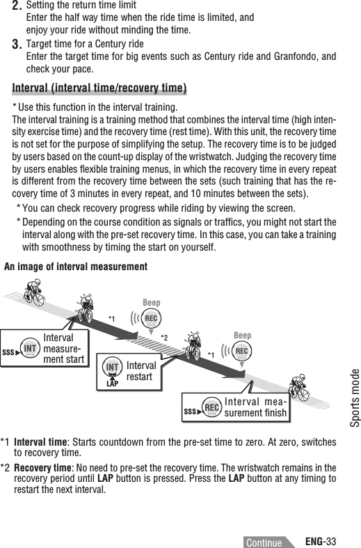 ENG-33Sports modeContinueSetting the return time limit2.Enter the half way time when the ride time is limited, and enjoy your ride without minding the time.Target time for a Century ride3.Enter the target time for big events such as Century ride and Granfondo, and check your pace.Interval (interval time/recovery time)Use this function in the interval training.*The interval training is a training method that combines the interval time (high inten-sity exercise time) and the recovery time (rest time). With this unit, the recovery time is not set for the purpose of simplifying the setup. The recovery time is to be judged by users based on the count-up display of the wristwatch. Judging the recovery time by users enables ﬂexible training menus, in which the recovery time in every repeat is different from the recovery time between the sets (such training that has the re-covery time of 3 minutes in every repeat, and 10 minutes between the sets).You can check recovery progress while riding by viewing the screen.*Depending on the course condition as signals or trafﬁcs, you might not start the *interval along with the pre-set recovery time. In this case, you can take a training with smoothness by timing the start on yourself.BeepBeep*1 Interval time: Starts countdown from the pre-set time to zero. At zero, switches to recovery time.*2Recovery time: No need to pre-set the recovery time. The wristwatch remains in the recovery period until LAP button is pressed. Press the LAP button at any timing to restart the next interval.SSS INTSSS RECLAPINTRECRECInterval measure-ment start Interval restartInterval  mea-surement ﬁnishAn image of interval measurement*1*1*2