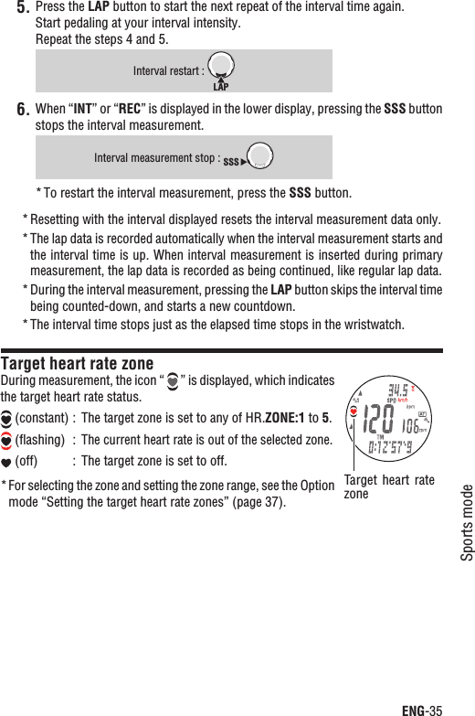 ENG-35Sports modeContinuePress the 5. LAP button to start the next repeat of the interval time again. Start pedaling at your interval intensity.Repeat the steps 4 and 5.Interval restart : LAPWhen “6. INT” or “REC” is displayed in the lower display, pressing the SSS button stops the interval measurement.Interval measurement stop : SSSTo restart the interval measurement, press the * SSS button.Resetting with the interval displayed resets the interval measurement data only.*The lap data is recorded automatically when the interval measurement starts and *the interval time is up. When interval measurement is inserted during primary measurement, the lap data is recorded as being continued, like regular lap data.During the interval measurement, pressing the * LAP button skips the interval time being counted-down, and starts a new countdown.The interval time stops just as the elapsed time stops in the wristwatch.*Target heart rate zoneDuring measurement, the icon “   ” is displayed, which indicates the target heart rate status. (constant) : The target zone is set to any of HR.ZONE:1 to 5. (ﬂashing)  :The current heart rate is out of the selected zone. (off) : The target zone is set to off.For selecting the zone and setting the zone range, see the Option *mode “Setting the target heart rate zones” (page 37).Target  heart  rate zone