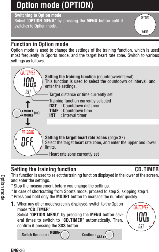 ENG-36Option modeSwitching to Option modeSelect “OPTION  MENU”  by  pressing  the  MENU  button  until  it switches to Option mode.Function in Option modeOption mode is used to change the settings of the training function, which is used most frequently in  Sports mode, and the  target heart rate zone. Switch  to various settings as follows.Setting the training function CD.TIMERThis function is used to select the training function displayed in the lower of the screen, and enter the settings.Stop the measurement before you change the settings.*In case of shortcutting from Sports mode, proceed to step 2, skipping step 1.*Press and hold only the * MODE1 button to increase the number quickly.1. When any other mode screen is displayed, switch to the Option mode “CD.TIMER”.Select “OPTION MENU” by pressing the MENU button sev-eral times  to  switch  to “CD.TIMER”  automatically.  Then, conﬁrm it pressing the SSS button.Switch the mode : MENUConﬁrm : SSSOption mode (OPTION)Setting the training function (countdown/interval)This function is used to select the countdown or interval, and enter the settings.Setting the target heart rate zones (page 37)Select the target heart rate zone, and enter the upper and lower limits.MODE2MODE1 (or)Target distance or time currently setHeart rate zone currently setTraining function currently selectedDST : Countdown distanceTIME : Countdown timeINT : Interval timer