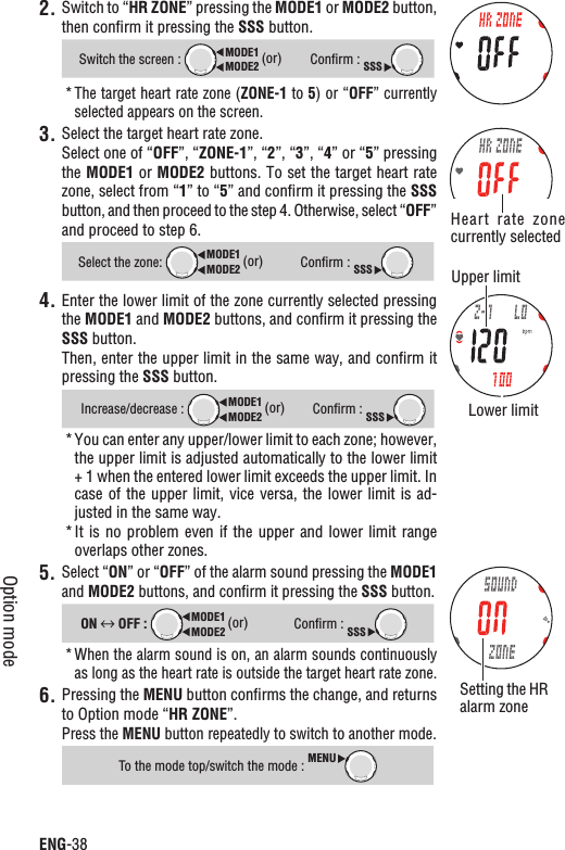 ENG-38Option mode2. Switch to “HR ZONE” pressing the MODE1 or MODE2 button, then conﬁrm it pressing the SSS button.Switch the screen : MODE2MODE1 (or)Conﬁrm : SSSThe target heart rate zone (* ZONE-1 to 5) or “OFF” currently selected appears on the screen.3. Select the target heart rate zone.Select one of “OFF”, “ZONE-1”, “2”, “3”, “4” or “5” pressing the MODE1 or MODE2 buttons. To set the target heart rate zone, select from “1” to “5” and conﬁrm it pressing the SSSbutton, and then proceed to the step 4. Otherwise, select “OFF”and proceed to step 6.Select the zone: MODE2MODE1 (or)Conﬁrm : SSS4. Enter the lower limit of the zone currently selected pressing the MODE1 and MODE2 buttons, and conﬁrm it pressing the SSS button.Then, enter the upper limit in the same way, and conﬁrm it pressing the SSS button.Increase/decrease : MODE2MODE1 (or)Conﬁrm : SSSYou can enter any upper/lower limit to each zone; however, *the upper limit is adjusted automatically to the lower limit + 1 when the entered lower limit exceeds the upper limit. In case of the  upper limit, vice versa,  the lower limit is  ad-justed in the same way.It is no problem even if the  upper  and  lower  limit  range *overlaps other zones.5. Select “ON” or “OFF” of the alarm sound pressing the MODE1and MODE2 buttons, and conﬁrm it pressing the SSS button.ON  OFF : MODE2MODE1 (or)Conﬁrm : SSSWhen the alarm sound is on, an alarm sounds continuously *as long as the heart rate is outside the target heart rate zone.Pressing the 6. MENU button conﬁrms the change, and returns to Option mode “HR ZONE”.Press the MENU button repeatedly to switch to another mode.To the mode top/switch the mode : MENUUpper limitLower limitSetting the HR alarm zoneHeart  rate  zone currently selected