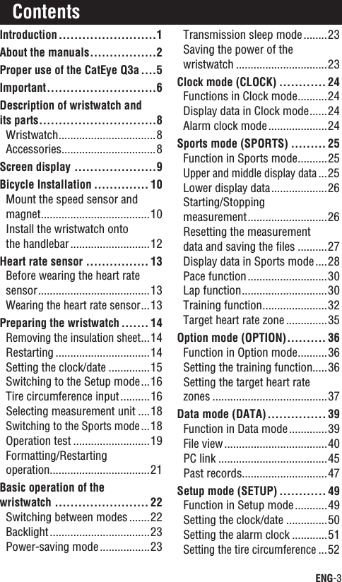 ENG-3ContinueIntroduction.........................1About the manuals.................2Proper use of the CatEye Q3a....5Important............................6Description of wristwatch and its parts..............................8Wristwatch.................................8Accessories................................8Screen display .....................9Bicycle Installation .............. 10Mount the speed sensor and magnet.....................................10Install the wristwatch onto the handlebar...........................12Heart rate sensor ................ 13Before wearing the heart rate sensor......................................13Wearing the heart rate sensor...13Preparing the wristwatch ....... 14Removing the insulation sheet...14Restarting ................................14Setting the clock/date ..............15Switching to the Setup mode...16Tire circumference input..........16Selecting measurement unit ....18Switching to the Sports mode...18Operation test ..........................19Formatting/Restartingoperation..................................21Basic operation of the wristwatch ........................ 22Switching between modes .......22Backlight..................................23Power-saving mode.................23Transmission sleep mode........23Saving the power of the wristwatch ...............................23Clock mode (CLOCK) ............ 24Functions in Clock mode..........24Display data in Clock mode......24Alarm clock mode....................24Sports mode (SPORTS) ......... 25Function in Sports mode..........25Upper and middle display data...25Lower display data...................26Starting/Stoppingmeasurement...........................26Resetting the measurement data and saving the ﬁles ..........27Display data in Sports mode....28Pace function...........................30Lap function.............................30Training function......................32Target heart rate zone ..............35Option mode (OPTION).......... 36Function in Option mode..........36Setting the training function.....36Setting the target heart rate zones .......................................37Data mode (DATA)............... 39Function in Data mode.............39File view...................................40PC link .....................................45Past records.............................47Setup mode (SETUP) ............ 49Function in Setup mode...........49Setting the clock/date ..............50Setting the alarm clock ............51Setting the tire circumference...52Contents