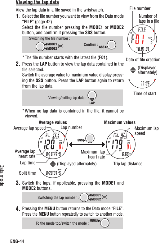 ENG-44Data modeViewing the lap dataView the lap data in a ﬁle saved in the wristwatch.1. Select the ﬁle number you want to view from the Data mode “FILE” (page 42).Select  the  ﬁle  number  pressing the  MODE1 or  MODE2button, and conﬁrm it pressing the SSS button.Switching the ﬁle number :MODE2MODE1 (or)Conﬁrm : SSSThe ﬁle number starts with the latest ﬁle (* F01).Press the 2. LAP button to view the lap data contained in the ﬁle selected.Switch the average value to maximum value display press-ing the SSS button. Press the LAP button again to return from the lap data.Viewing/exiting lap data : LAPWhen no  lap data is contained in  the ﬁle, it cannot be *viewed.Switch  the  laps,  if  applicable,  pressing  the 3. MODE1  and MODE2 buttons.Switching the lap number : MODE2MODE1 (or)Pressing the 4. MENU button returns to the Data mode “FILE”.Press the MENU button repeatedly to switch to another mode.To the mode top/switch the mode : MENUSSSAverage values Maximum valuesLap numberLap time Trip lap distanceAverage lap heart rate Maximum lap heart rateAverage lap speed Maximum lap speedSplit timeFile numberDate of ﬁle creationTime of start(Displayedalternately)(Displayed alternately)Number of laps in a ﬁle