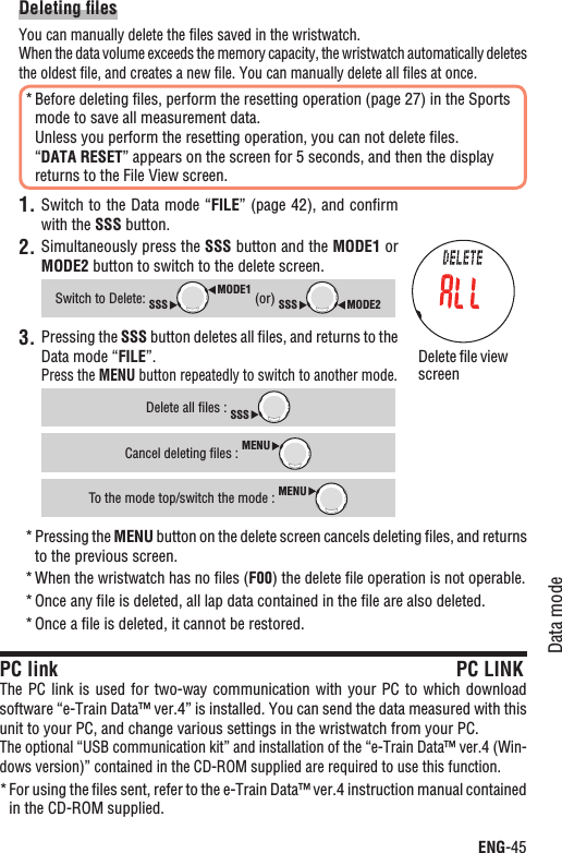 ENG-45Data modeContinueDeleting ﬁlesYou can manually delete the ﬁles saved in the wristwatch.When the data volume exceeds the memory capacity, the wristwatch automatically deletes the oldest ﬁle, and creates a new ﬁle. You can manually delete all ﬁles at once.Before deleting ﬁles, perform the resetting operation (page 27) in the Sports *mode to save all measurement data.Unless you perform the resetting operation, you can not delete ﬁles.“DATA RESET” appears on the screen for 5 seconds, and then the display returns to the File View screen.Switch to the Data mode “1. FILE” (page 42), and conﬁrm with the SSS button.2. Simultaneously press the SSS button and the MODE1 or MODE2 button to switch to the delete screen.Switch to Delete: MODE1SSS (or) MODE2SSSPressing the 3. SSS button deletes all ﬁles, and returns to the Data mode “FILE”.Press the MENU button repeatedly to switch to another mode.Delete all ﬁles : SSSCancel deleting ﬁles : MENUTo the mode top/switch the mode : MENUPressing the * MENU button on the delete screen cancels deleting ﬁles, and returns to the previous screen.When the wristwatch has no ﬁles (* F00) the delete ﬁle operation is not operable. Once any ﬁle is deleted, all lap data contained in the ﬁle are also deleted.*Once a ﬁle is deleted, it cannot be restored.*PC link PC LINKThe PC link is  used  for two-way communication with your  PC  to  which download software “e-Train Data™ ver.4” is installed. You can send the data measured with this unit to your PC, and change various settings in the wristwatch from your PC.The optional “USB communication kit” and installation of the “e-Train Data™ ver.4 (Win-dows version)” contained in the CD-ROM supplied are required to use this function.For using the ﬁles sent, refer to the e-Train Data™ ver.4 instruction manual contained *in the CD-ROM supplied.Delete ﬁle view screen