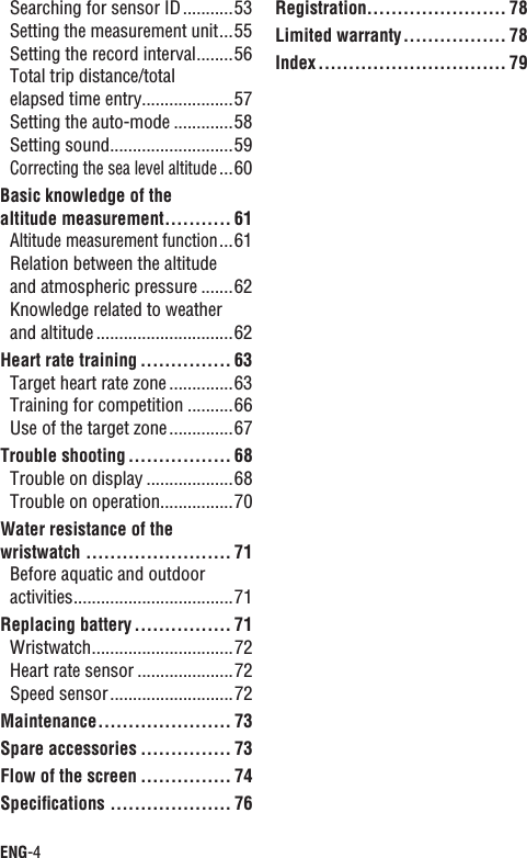 ENG-4Searching for sensor ID...........53Setting the measurement unit...55Setting the record interval........56Total trip distance/total elapsed time entry....................57Setting the auto-mode .............58Setting sound...........................59Correcting the sea level altitude...60Basic knowledge of the altitude measurement........... 61Altitude measurement function...61Relation between the altitude and atmospheric pressure .......62Knowledge related to weather and altitude ..............................62Heart rate training ............... 63Target heart rate zone ..............63Training for competition ..........66Use of the target zone..............67Trouble shooting ................. 68Trouble on display ...................68Trouble on operation................70Water resistance of the wristwatch ........................ 71Before aquatic and outdoor activities...................................71Replacing battery ................ 71Wristwatch...............................72Heart rate sensor .....................72Speed sensor...........................72Maintenance...................... 73Spare accessories ............... 73Flow of the screen ............... 74Speciﬁcations .................... 76Registration....................... 78Limited warranty................. 78Index............................... 79