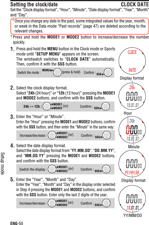 ENG-50Setup modeSetting the clock/date CLOCK DATESet the “Clock display format”, “Hour”, “Minute”, “Date display format”, “Year”, “Month” and “Day”.Once you change any date in the past, some integrated values for the year, month, *or week in the Data mode “Past records” (page 47) are deleted according to the relevant changes.Press and  hold  the * MODE1  or  MODE2 button to  increase/decrease  the  number quickly.1. Press and hold the MENU button in the Clock mode or Sports mode until “SETUP MENU” appears on the screen.The wristwatch  switches  to  “CLOCK  DATE”  automatically. Then, conﬁrm it with the SSS button.Switch the mode : MENU(press &amp; hold)Conﬁrm : SSS2. Select the clock display format.Select “24h (24 hour)” or “12h (12 hour)” pressing the MODE1and MODE2 buttons, and conﬁrm with the SSS button.24h  12h : MODE2MODE1 (or)Conﬁrm : SSS3. Enter the “Hour” or “Minute”.Enter the “Hour” pressing the MODE1 and MODE2 buttons, conﬁrm with the SSS button, and then enter the “Minute” in the same way.Increase/decrease : MODE2MODE1 (or)Conﬁrm : SSS4. Select the date display format.Select the date display format from “YY.MM.DD”, “DD.MM.YY”, and “MM.DD.YY” pressing  the  MODE1  and  MODE2  buttons, and conﬁrm with the SSS button.Switch the display : MODE2MODE1 (or)Conﬁrm : SSS5. Enter the “Year”, “Month” and “Day”.Enter the “Year”, “Month” and “Day” in the display order selected in Step 4 pressing the MODE1 and MODE2 buttons, and conﬁrm with the SSS button. Enter only the last 2 digits of the year.Increase/decrease : MODE2MODE1 (or)Conﬁrm : SSSYY/MM/DDDisplay formatDisplay formatHourMinute