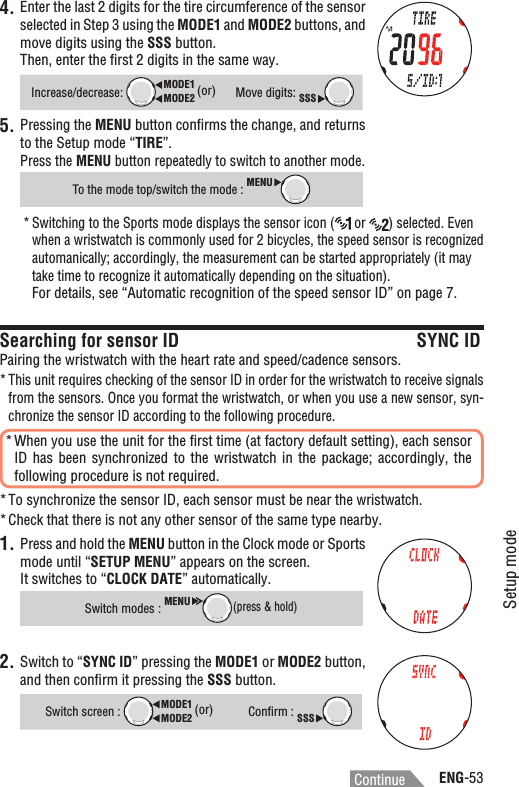 ENG-53Setup modeContinue4. Enter the last 2 digits for the tire circumference of the sensor selected in Step 3 using the MODE1 and MODE2 buttons, and move digits using the SSS button.Then, enter the ﬁrst 2 digits in the same way.Increase/decrease:MODE2MODE1 (or)Move digits: SSSPressing the 5. MENU button conﬁrms the change, and returns to the Setup mode “TIRE”.Press the MENU button repeatedly to switch to another mode.To the mode top/switch the mode : MENUSwitching to the Sports mode displays the sensor icon (*  or  ) selected. Even when a wristwatch is commonly used for 2 bicycles, the speed sensor is recognized automanically; accordingly, the measurement can be started appropriately (it may take time to recognize it automatically depending on the situation).For details, see “Automatic recognition of the speed sensor ID” on page 7.Searching for sensor ID SYNC IDPairing the wristwatch with the heart rate and speed/cadence sensors.This unit requires checking of the sensor ID in order for the wristwatch to receive signals *from the sensors. Once you format the wristwatch, or when you use a new sensor, syn-chronize the sensor ID according to the following procedure.When you use the unit for the ﬁrst time (at factory default setting), each sensor *ID has  been  synchronized  to the  wristwatch  in  the  package;  accordingly,  the following procedure is not required.To synchronize the sensor ID, each sensor must be near the wristwatch.*Check that there is not any other sensor of the same type nearby. *1. Press and hold the MENU button in the Clock mode or Sports mode until “SETUP MENU” appears on the screen.It switches to “CLOCK DATE” automatically.Switch modes :MENU(press &amp; hold)2. Switch to “SYNC ID” pressing the MODE1 or MODE2 button, and then conﬁrm it pressing the SSS button.Switch screen : MODE2MODE1 (or)Conﬁrm : SSS