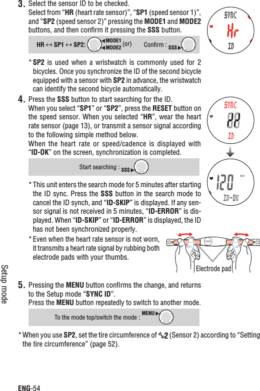 ENG-54Setup mode3. Select the sensor ID to be checked.Select from “HR (heart rate sensor)”, “SP1 (speed sensor 1)”, and “SP2 (speed sensor 2)” pressing the MODE1 and MODE2buttons, and then conﬁrm it pressing the SSS button.HR  SP1  SP2: MODE2MODE1 (or)Conﬁrm : SSSSP2*  is  used  when  a wristwatch  is  commonly  used  for  2 bicycles. Once you synchronize the ID of the second bicycle equipped with a sensor with SP2 in advance, the wristwatch can identify the second bicycle automatically.4. Press the SSS button to start searching for the ID.When you select “SP1” or “SP2”, press the RESET button on the speed sensor. When you selected “HR”, wear the heart rate sensor (page 13), or transmit a sensor signal according to the following simple method below.When  the  heart rate  or speed/cadence  is  displayed  with “ID-OK” on the screen, synchronization is completed.Start searching : SSSThis unit enters the search mode for 5 minutes after starting *the ID sync. Press the SSS button in the search mode to cancel the ID synch, and “ID-SKIP” is displayed. If any sen-sor signal is not received in 5 minutes, “ID-ERROR” is dis-played. When “ID-SKIP” or “ID-ERROR” is displayed, the ID has not been synchronized properly.*Even when the heart rate sensor is not worn, it transmits a heart rate signal by rubbing both electrode pads with your thumbs.Pressing the 5. MENU button conﬁrms the change, and returns to the Setup mode “SYNC ID”.Press the MENU button repeatedly to switch to another mode.To the mode top/switch the mode :MENUWhen you use * SP2, set the tire circumference of   (Sensor 2) according to “Setting the tire circumference” (page 52).Electrode pad