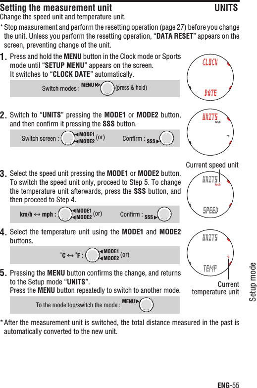 ENG-55Setup modeContinueSetting the measurement unit UNITSChange the speed unit and temperature unit.Stop measurement and perform the resetting operation (page 27) before you change *the unit. Unless you perform the resetting operation, “DATA RESET” appears on the screen, preventing change of the unit.1. Press and hold the MENU button in the Clock mode or Sports mode until “SETUP MENU” appears on the screen.It switches to “CLOCK DATE” automatically.Switch modes : MENU(press &amp; hold)2. Switch to “UNITS” pressing the MODE1 or MODE2 button, and then conﬁrm it pressing the SSS button.Switch screen : MODE2MODE1 (or)Conﬁrm : SSS3. Select the speed unit pressing the MODE1 or MODE2 button.To switch the speed unit only, proceed to Step 5. To change the temperature unit afterwards, press the SSS button, and then proceed to Step 4.km/h  mph : MODE2MODE1 (or)Conﬁrm : SSS4. Select the temperature  unit  using  the  MODE1  and MODE2buttons.˚C  ˚F : MODE2MODE1 (or)Pressing the 5. MENU button conﬁrms the change, and returns to the Setup mode “UNITS”.Press the MENU button repeatedly to switch to another mode.To the mode top/switch the mode : MENUAfter the measurement unit is switched, the total distance measured in the past is *automatically converted to the new unit.Current speed unitCurrenttemperature unit