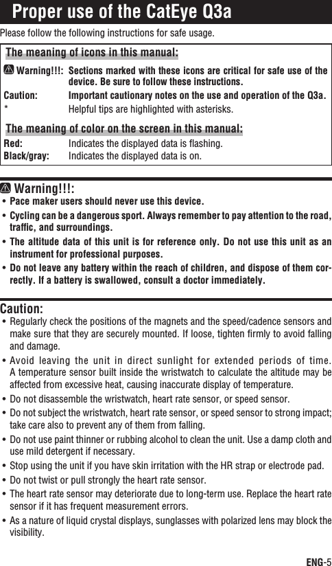 ENG-5ContinueProper use of the CatEye Q3aPlease follow the following instructions for safe usage.The meaning of icons in this manual: Warning!!!: Sections marked with these icons are critical for safe use of the device. Be sure to follow these instructions. Caution:Important cautionary notes on the use and operation of the Q3a.Helpful tips are highlighted with asterisks.*The meaning of color on the screen in this manual:Red: Indicates the displayed data is ﬂashing.Black/gray: Indicates the displayed data is on. Warning!!!:Pace maker users should never use this device.UÊCycling can be a dangerous sport. Always remember to pay attention to the road, UÊtrafﬁc, and surroundings.The altitude data of this unit is for reference only. Do not use this unit as an UÊinstrument for professional purposes.Do not leave any battery within the reach of children, and dispose of them cor-UÊrectly. If a battery is swallowed, consult a doctor immediately.Caution:Regularly check the positions of the magnets and the speed/cadence sensors and UÊmake sure that they are securely mounted. If loose, tighten ﬁrmly to avoid falling and damage.Avoid leaving  the  unit  in direct  sunlight  for  extended  periods  of  time. UÊA temperature sensor built inside the wristwatch to calculate the altitude may be affected from excessive heat, causing inaccurate display of temperature.Do not disassemble the wristwatch, heart rate sensor, or speed sensor.UÊDo not subject the wristwatch, heart rate sensor, or speed sensor to strong impact; UÊtake care also to prevent any of them from falling.Do not use paint thinner or rubbing alcohol to clean the unit. Use a damp cloth and UÊuse mild detergent if necessary.Stop using the unit if you have skin irritation with the HR strap or electrode pad.UÊDo not twist or pull strongly the heart rate sensor.UÊThe heart rate sensor may deteriorate due to long-term use. Replace the heart rate UÊsensor if it has frequent measurement errors.As a nature of liquid crystal displays, sunglasses with polarized lens may block the UÊvisibility.
