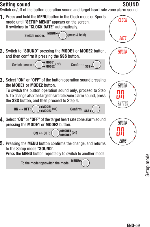 ENG-59Setup modeContinueSetting sound SOUNDSwitch on/off of the button operation sound and target heart rate zone alarm sound.1. Press and hold the MENU button in the Clock mode or Sports mode until “SETUP MENU” appears on the screen.It switches to “CLOCK DATE” automatically.Switch modes : MENU(press &amp; hold)2. Switch to “SOUND” pressing the MODE1 or MODE2 button, and then conﬁrm it pressing the SSS button.Switch screen : MODE2MODE1 (or)Conﬁrm : SSS3. Select “ON” or “OFF” of the button operation sound pressing the MODE1 or MODE2 button.To switch the button operation sound only, proceed to Step 5. To change also the target heart rate zone alarm sound, press the SSS button, and then proceed to Step 4.ON  OFF: MODE2MODE1 (or)Conﬁrm : SSS4. Select “ON” or “OFF” of the target heart rate zone alarm sound pressing the MODE1 or MODE2 button.ON  OFF: MODE2MODE1 (or)Pressing the 5. MENU button conﬁrms the change, and returns to the Setup mode “SOUND”.Press the MENU button repeatedly to switch to another mode.To the mode top/switch the mode : MENU
