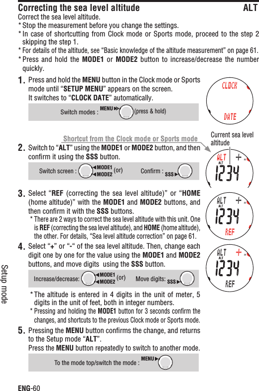 ENG-60Setup modeCorrecting the sea level altitude ALTCorrect the sea level altitude.Stop the measurement before you change the settings.*In case of  shortcutting from Clock mode or  Sports mode, proceed to the  step 2 *skipping the step 1.For details of the altitude, see “Basic knowledge of the altitude measurement” on page 61.*Press and  hold  the * MODE1  or  MODE2 button to  increase/decrease  the  number quickly.1. Press and hold the MENU button in the Clock mode or Sports mode until “SETUP MENU” appears on the screen.It switches to “CLOCK DATE” automatically.Switch modes : MENU(press &amp; hold)2. Switch to “ALT” using the MODE1 or MODE2 button, and then conﬁrm it using the SSS button.Switch screen : MODE2MODE1 (or)Conﬁrm : SSS3. Select “REF  (correcting  the  sea  level altitude)”  or  “HOME(home altitude)” with the MODE1 and MODE2 buttons, and then conﬁrm it with the SSS buttons.There are 2 ways to correct the sea level altitude with this unit. One *is REF (correcting the sea level altitude), and HOME (home altitude), the other. For details, “Sea level altitude correction” on page 61.4. Select “+” or “-“ of the sea level altitude. Then, change each digit one by one for the value using the MODE1 and MODE2buttons, and move digits  using the SSS button.Increase/decrease:MODE2MODE1 (or)Move digits: SSSThe altitude is entered  in  4 digits in the unit  of  meter, 5 *digits in the unit of feet, both in integer numbers.Pressing and holding the * MODE1 button for 3 seconds conﬁrm the changes, and shortcuts to the previous Clock mode or Sports mode.Pressing the 5. MENU button conﬁrms the change, and returns to the Setup mode “ALT”.Press the MENU button repeatedly to switch to another mode.To the mode top/switch the mode : MENUCurrent sea level altitudeShortcut from the Clock mode or Sports mode