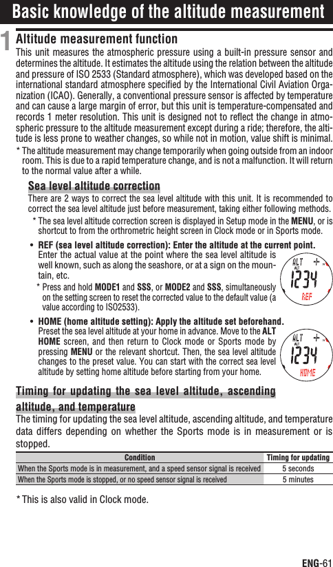 ENG-61ContinueAltitude measurement functionThis unit measures the atmospheric pressure using a built-in pressure sensor and determines the altitude. It estimates the altitude using the relation between the altitude and pressure of ISO 2533 (Standard atmosphere), which was developed based on the international standard atmosphere speciﬁed by the International Civil Aviation Orga-nization (ICAO). Generally, a conventional pressure sensor is affected by temperature and can cause a large margin of error, but this unit is temperature-compensated and records 1 meter resolution. This unit is designed not to reﬂect the change in atmo-spheric pressure to the altitude measurement except during a ride; therefore, the alti-tude is less prone to weather changes, so while not in motion, value shift is minimal.The altitude measurement may change temporarily when going outside from an indoor *room. This is due to a rapid temperature change, and is not a malfunction. It will return to the normal value after a while.Sea level altitude correctionThere are 2 ways to correct the sea level altitude with this unit. It is recommended to correct the sea level altitude just before measurement, taking either following methods.The sea level altitude correction screen is displayed in Setup mode in the * MENU, or is shortcut to from the orthrometric height screen in Clock mode or in Sports mode.UÊ REF (sea level altitude correction): Enter the altitude at the current point.Enter the actual value at the point where the sea level altitude is well known, such as along the seashore, or at a sign on the moun-tain, etc.Press and hold * MODE1 and SSS, or MODE2 and SSS, simultaneously on the setting screen to reset the corrected value to the default value (a value according to ISO2533).UÊ HOME (home altitude setting): Apply the altitude set beforehand.Preset the sea level altitude at your home in advance. Move to the ALTHOME  screen,  and  then  return  to  Clock  mode  or  Sports  mode  by pressing MENU or the relevant shortcut. Then, the sea level altitude changes to the preset value. You can start with the correct sea level altitude by setting home altitude before starting from your home.Timing for  updating  the sea  level  altitude, ascending altitude, and temperatureThe timing for updating the sea level altitude, ascending altitude, and temperature data differs  depending  on  whether the  Sports  mode  is  in  measurement  or  is stopped.Condition Timing for updatingWhen the Sports mode is in measurement, and a speed sensor signal is received5 secondsWhen the Sports mode is stopped, or no speed sensor signal is received5 minutesThis is also valid in Clock mode.*1Basic knowledge of the altitude measurement