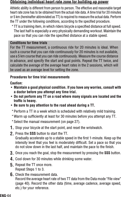 ENG-64Obtaining individual heart rate zone for building up powerAthletic ability is different from person to person. The effective and reasonable target heart rate zone has to be obtained from the actual ride data. A time trial for 20 minutes or 5 km (hereinafter abbreviated as TT) is required to measure the actual data. Perform the TT under the following conditions, according to the speciﬁed procedure.TT is a training item, in which riders bicycle a speciﬁed distance at full speed. *The last half is especially a very physically demanding workout. Maintain the pace so that you can ride the speciﬁed distance at a stable speed.Conditions for time trialsFor the TT measurement, a continuous ride for 20 minutes is ideal. When such a course that you can ride continuously for 20 minutes is not available, use a 5 km course that you can ride continuously. Measure the course distance in advance, and specify the start and goal points. Repeat the TT twice, and calculate the average of the average heart rates in the 2 sessions, which will be used as an average level for setting the zone.Procedures for time trial measurementsCaution:Maintain a good physical condition. If you have any worries, consult with UÊa doctor before you attempt any time trial.Do not perform any TT on a road where many signals are located and the UÊtrafﬁc is heavy.Be sure to pay attention to the road ahead during a TT.UÊPerform a TT in a week which is scheduled with relatively mild training.*Warm up sufﬁciently at least for 30 minutes before you attempt any TT.*Select the manual measurement (on page 27).*Stop your bicycle at the start point, and reset the wristwatch.1.Press the 2. SSS button to start the TT.Gradually accelerate up to a stable speed in the ﬁrst 1-minute. Keep up the intensity level that you feel is moderately difﬁcult. Set a pace so that you do not slow down in the last half, and maintain the pace to the ﬁnish.Once you reach the goal, stop the measurement by pressing the 3. SSS button.Cool down for 30 minutes while drinking some water.4.Repeat the TT once more.5.Repeat Steps 1 to 3.Check the measurement data.6.Record the average heart rate of two TT data from the Data mode “File view” (page 40). Record the other data (time, average cadence, average speed, etc.) for your reference.
