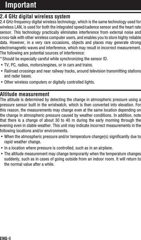 ENG-62.4 GHz digital wireless system2.4 GHz-frequency digital wireless technology, which is the same technology used for wireless LAN, is used for both the integrated speed/cadence sensor and the heart rate sensor. This technology practically eliminates interference from external noise and cross-talk with other wireless computer users, and enables you to store highly reliable data.  However, in a  very  rare occasions,  objects  and  places  may  generate strong electromagnetic waves and interference, which may result in incorrect measurement.  The following are potential sources of interference:Should be especially careful while synchronizing the sensor ID.*TV, PC, radios, motors/engines, or in cars and trains.UÊRailroad crossings and near railway tracks, around television transmitting stations UÊand radar bases.Other wireless computers or digitally controlled lights.UÊAltitude measurementThe altitude is determined by detecting the change in atmospheric pressure using a pressure sensor built in the wristwatch, which is then converted into elevation. For this reason, the measurements may change even at the same location depending on the change in atmospheric pressure caused by weather conditions. In addition, note that there is a change of about 30 to 40 m  during  the  early  morning  through  the evening even in stable weather. This unit may indicate incorrect measurements in the following locations and/or environments.When the atmospheric pressure and/or temperature change(s) signiﬁcantly due to UÊrapid weather change.In a location where pressure is controlled, such as in an airplane.UÊThe altitude measurement may change temporarily when the temperature changes UÊsuddenly, such as in cases of going outside from an indoor room. It will return to the normal value after a while.Important