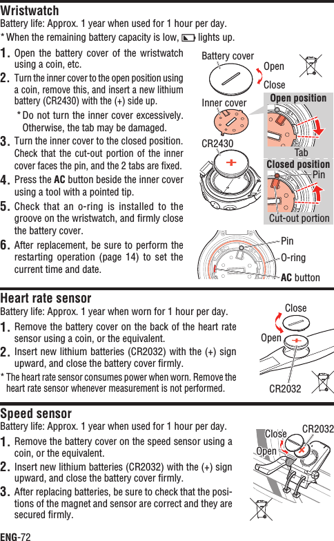 ENG-72WristwatchBattery life: Approx. 1 year when used for 1 hour per day.When the remaining battery capacity is low, *  lights up.1. Open the  battery  cover  of the  wristwatch using a coin, etc.Turn the inner cover to the open position using 2. a coin, remove this, and insert a new lithium battery (CR2430) with the (+) side up.Do not turn the inner cover excessively. *Otherwise, the tab may be damaged.Turn the inner cover to the closed position.3.Check that  the  cut-out  portion of  the  inner cover faces the pin, and the 2 tabs are ﬁxed.4. Press the AC button beside the inner cover using a tool with a pointed tip.Check that  an  o-ring  is installed  to  the 5.groove on the wristwatch, and ﬁrmly close the battery cover.After replacement, be sure to perform the 6.restarting operation  (page  14)  to set  the current time and date.Heart rate sensorBattery life: Approx. 1 year when worn for 1 hour per day.1. Remove the battery cover on the back of the heart rate sensor using a coin, or the equivalent.Insert new lithium batteries (CR2032) with the (+) sign 2. upward, and close the battery cover ﬁrmly.The heart rate sensor consumes power when worn. Remove the *heart rate sensor whenever measurement is not performed.Speed sensorBattery life: Approx. 1 year when used for 1 hour per day.1. Remove the battery cover on the speed sensor using a coin, or the equivalent.Insert new lithium batteries (CR2032) with the (+) sign 2. upward, and close the battery cover ﬁrmly.After replacing batteries, be sure to check that the posi-3. tions of the magnet and sensor are correct and they are secured ﬁrmly.CR2032CloseOpenCR2032CloseOpenCloseO-ringAC buttonBattery coverInner coverTabPinPinCut-out portionCR2430Open positionClosed positionOpen