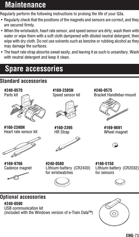 ENG-73ContinueRegularly perform the following instructions to prolong the life of your Q3a.Regularly check that the positions of the magnets and sensors are correct, and they UÊare secured ﬁrmly.When the wristwatch, heart rate sensor, and speed sensor are dirty, wash them with UÊwater or wipe them with a soft cloth dampened with diluted neutral detergent, then wipe with dry cloth. Do not use solvents such as benzine or rubbing alcohol as they may damage the surfaces.The heart rate strap absorbs sweat easily, and leaving it as such is unsanitary. Wash UÊwith neutral detergent and keep it clean.MaintenanceSpare accessoriesStandard accessoriesOptional accessories#240-0570Parts kit#160-2385NSpeed sensor kit#160-2395HR Strap#169-9691Wheel magnet#240-0590USB communication kit(included with the Windows version of e-Train Data™)#169-9766Cadence magnet#166-5150Lithium-battery  (CR2032) for sensors#240-0580Lithium-battery  (CR2430) for wristwatches#160-2390NHeart rate sensor kit#240-0575Bracket Handlebar-mount
