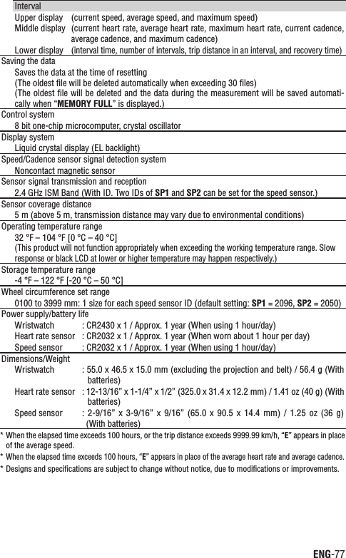 ENG-77ContinueIntervalUpper display (current speed, average speed, and maximum speed)Middle display (current heart rate, average heart rate, maximum heart rate, current cadence, average cadence, and maximum cadence)Lower display(interval time, number of intervals, trip distance in an interval, and recovery time)Saving the dataSaves the data at the time of resetting(The oldest ﬁle will be deleted automatically when exceeding 30 ﬁles)(The oldest ﬁle will be deleted and the data during the measurement will be saved automati-cally when “MEMORY FULL” is displayed.)Control system8 bit one-chip microcomputer, crystal oscillatorDisplay systemLiquid crystal display (EL backlight)Speed/Cadence sensor signal detection systemNoncontact magnetic sensorSensor signal transmission and reception2.4 GHz ISM Band (With ID. Two IDs of SP1 and SP2 can be set for the speed sensor.)Sensor coverage distance5 m (above 5 m, transmission distance may vary due to environmental conditions) Operating temperature range32 °F – 104 °F [0 °C – 40 °C] (This product will not function appropriately when exceeding the working temperature range. Slow response or black LCD at lower or higher temperature may happen respectively.)Storage temperature range-4 °F – 122 °F [-20 °C – 50 °C]Wheel circumference set range0100 to 3999 mm: 1 size for each speed sensor ID (default setting: SP1 = 2096, SP2 = 2050)Power supply/battery lifeWristwatch : CR2430 x 1 / Approx. 1 year (When using 1 hour/day)Heart rate sensor : CR2032 x 1 / Approx. 1 year (When worn about 1 hour per day)Speed sensor : CR2032 x 1 / Approx. 1 year (When using 1 hour/day)Dimensions/WeightWristwatch : 55.0 x 46.5 x 15.0 mm (excluding the projection and belt) / 56.4 g (With batteries)Heart rate sensor : 12-13/16” x 1-1/4” x 1/2” (325.0 x 31.4 x 12.2 mm) / 1.41 oz (40 g) (With batteries)Speed sensor :  2-9/16”  x  3-9/16”  x  9/16” (65.0  x 90.5  x  14.4  mm) /  1.25  oz (36 g) (With batteries)When the elapsed time exceeds 100 hours, or the trip distance exceeds 9999.99 km/h, “* E” appears in place of the average speed.When the elapsed time exceeds 100 hours, “* E” appears in place of the average heart rate and average cadence.Designs and speciﬁcations are subject to change without notice, due to modiﬁcations or improvements.*