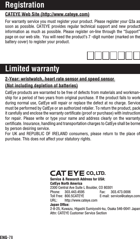 ENG-78CATEYE Web Site (http://www.cateye.com)For warranty service you must register your product. Please register your Q3a as soon as possible. CATEYE provides regular technical support and new  product information as much as possible. Please register on-line through the “Support” page on our web site.  You will need the product’s 7 -digit number (marked on the battery cover) to register your product.Limited warranty2-Year: wristwatch, heart rate sensor and speed sensor (Not including depletion of batteries)CatEye products are warranted to be free of defects from materials and workman-ship for a period of two years from original purchase. If the product fails to work during normal use, CatEye will repair or replace the defect at no charge. Service must be performed by CatEye or an authorized retailer. To return the product, pack it carefully and enclose the warranty certiﬁcate (proof or purchase) with instruction for repair. Please  write  or type your name and  address  clearly on the warranty certiﬁcate. Insurance, handling and transportation charges to CatEye shall be borne by person desiring service.For UK  and  REPUBLIC  OF IRELAND  consumers,  please  return  to  the  place  of purchase. This does not affect your statutory rights.RegistrationCO.,LTD.Service &amp; Research Address for USA:CatEye North America2300 Central Ave Suite L Boulder, CO 80301Phone: 303.443.4595 Fax: 303.473.0006Toll Free: 800.5CATEYE E-mail: service@cateye.comURL: http://www.cateye.comJapan Ofﬁce:2-8-25, Kuwazu, Higashi Sumiyoshi-ku, Osaka 546-0041 JapanAttn: CATEYE Customer Service Section