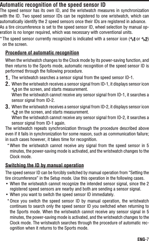 ENG-7ContinueAutomatic recognition of the speed sensor IDThe speed sensor has its own ID, and the wristwatch measures in synchronization with the ID. Two speed sensor IDs can be registered to one wristwatch, which can automatically identify the 2 speed sensors once their IDs are registered in advance. As a tire circumference is set to the speed sensor ID, wheel selection by manual op-eration is no longer required, which was necessary with conventional units.The speed sensor currently recognized is indicated with a sensor icon (*  or  )on the screen.Procedure of automatic recognitionWhen the wristwatch changes to the Clock mode by its power-saving function, and then returns to the Sports mode, automatic recognition of the speed sensor ID is performed through the following procedure.The wristwatch searches a sensor signal from the speed sensor ID-1.1.When the wristwatch receives a sensor signal from ID-1, it displays sensor icon 2. on the screen, and starts measurement.When the wristwatch cannot receive any sensor signal from ID-1, it searches a sensor signal from ID-2.When the wristwatch receives a sensor signal from ID-2, it displays sensor icon 3. on the screen, and starts measurement.When the wristwatch cannot receive any sensor signal from ID-2, it searches a sensor signal from ID-1 again.The wristwatch repeats synchronization through the procedure described above even if it fails in synchronization for some reason, such as communication failure; in such cases however, it takes time for recognition.When  the  wristwatch cannot  receive any signal  from  the  speed  sensor in  5 *minutes, the power-saving mode is activated, and the wristwatch changes to the Clock mode.Switching the ID by manual operationThe speed sensor ID can be forcibly switched by manual operation from “Setting the tire circumference” in the Setup mode. Use this operation in the following cases.When the wristwatch cannot recognize the intended sensor signal, since the 2 UÊregistered speed sensors are nearby and both are sending a sensor signal.When you want to switch the speed sensor ID immediately.UÊOnce  you  switch  the speed  sensor  ID  by  manual  operation,  the wristwatch *continues to search only the speed sensor ID you switched when returning to the Sports mode. When the wristwatch cannot receive any sensor signal in 5 minutes, the power-saving mode is activated, and the wristwatch changes to the Clock mode. The wristwatch searches through the procedure of automatic rec-ognition when it returns to the Sports mode.