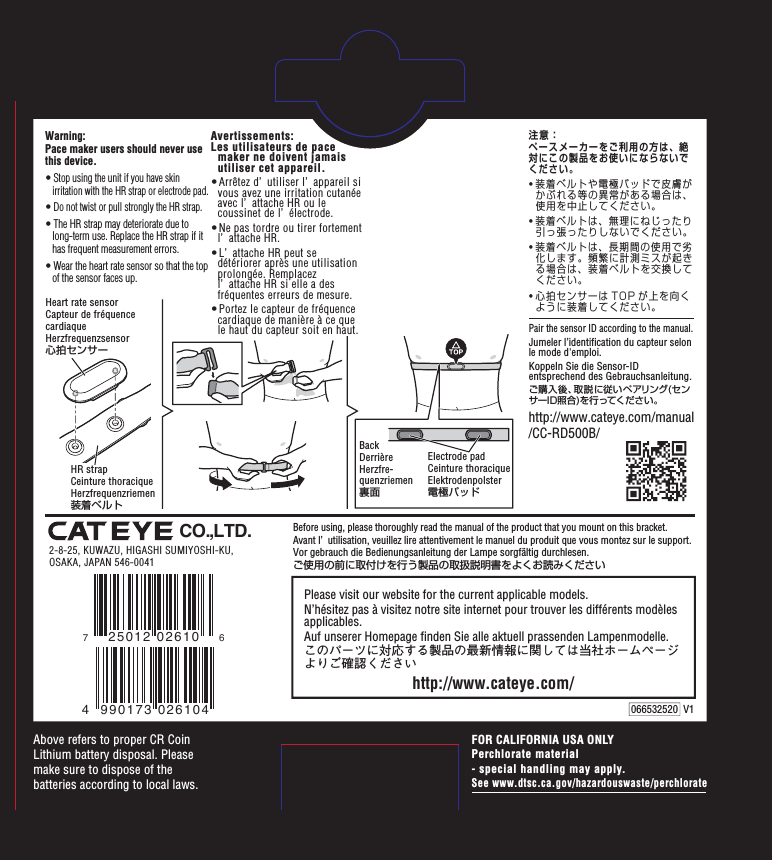 FOR CALIFORNIA USA ONLYPerchlorate material- special handling may apply.See www.dtsc.ca.gov/hazardouswaste/perchlorate2-8-25, KUWAZU, HIGASHI SUMIYOSHI-KU,OSAKA, JAPAN 546-0041CO.,LTD.Before using, please thoroughly read the manual of the product that you mount on this bracket. Avant l’ utilisation, veuillez lire attentivement le manuel du produit que vous montez sur le support.Vor gebrauch die Bedienungsanleitung der Lampe sorgfältig durchlesen.ご使用の前に取付けを行う製品の取扱説明書をよくお読みくださいAbove refers to proper CR Coin Lithium battery disposal. Please make sure to dispose of the batteries according to local laws.http://www.cateye.com/Please visit our website for the current applicable models.N’hésitez pas à visitez notre site internet pour trouver les différents modèles applicables.Auf unserer Homepage finden Sie alle aktuell prassenden Lampenmodelle.このパーツに対応する製品の最新情報に関しては当社ホームページよりご確認くださいElectrode padCeinture thoraciqueElektrodenpolster電極パッドBackDerrièreHerzfre-quenzriemen裏面Heart rate sensorCapteur de fréquencecardiaqueHerzfrequenzsensor心拍センサーHR strapCeinture thoraciqueHerzfrequenzriemen装着ベルトWarning:Pace maker users should never use this device.• Stop using the unit if you have skin irritation with the HR strap or electrode pad.• Do not twist or pull strongly the HR strap.• The HR strap may deteriorate due to long-term use. Replace the HR strap if it has frequent measurement errors.• Wear the heart rate sensor so that the top of the sensor faces up.Avertissements:Les utilisateurs de pace maker ne doivent jamais utiliser cet appareil.• Arrêtez d’ utiliser l’ appareil si vous avez une irritation cutanée avec l’ attache HR ou le coussinet de l’ électrode.• Ne pas tordre ou tirer fortement l’ attache HR.• L’ attache HR peut se détériorer après une utilisation prolongée. Remplacez l’ attache HR si elle a des fréquentes erreurs de mesure.• Portez le capteur de fréquence cardiaque de manière à ce que le haut du capteur soit en haut. 066532520  V1Pair the sensor ID according to the manual.Jumeler l’identification du capteur selon le mode d&apos;emploi. Koppeln Sie die Sensor-ID entsprechend des Gebrauchsanleitung.ご購入後、取説に従いペアリング(センサーID照合)を行ってください。http://www.cateye.com/manual/CC-RD500B/注意：ペースメーカーをご利用の方は、絶対にこの製品をお使いにならないでください。• 装着ベルトや電極パッドで皮膚がかぶれる等の異常がある場合は、使用を中止してください。• 装着ベルトは、無理にねじったり引っ張ったりしないでください。• 装着ベルトは、長期間の使用で劣化します。頻繁に計測ミスが起きる場合は、装着ベルトを交換してください。• 心拍センサーは TOP が上を向くように装着してください。 4 990173 026104725012 02610 6