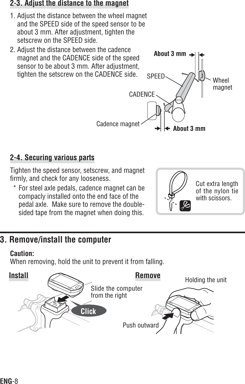 ENG-82-4. Securing various partsTighten the speed sensor, setscrew, and magnetfirmly, and check for any looseness.* For steel axle pedals, cadence magnet can becompacly installed onto the end face of thepedal axle.  Make sure to remove the double-sided tape from the magnet when doing this.3. Remove/install the computerCaution:When removing, hold the unit to prevent it from falling.Install RemoveClick2-3. Adjust the distance to the magnet1. Adjust the distance between the wheel magnetand the SPEED side of the speed sensor to beabout 3 mm. After adjustment, tighten thesetscrew on the SPEED side.2. Adjust the distance between the cadencemagnet and the CADENCE side of the speedsensor to be about 3 mm. After adjustment,tighten the setscrew on the CADENCE side.Slide the computerfrom the rightHolding the unitPush outwardCut extra lengthof the nylon tiewith scissors.WheelmagnetCadence magnetSPEEDCADENCEAbout 3 mmAbout 3 mm