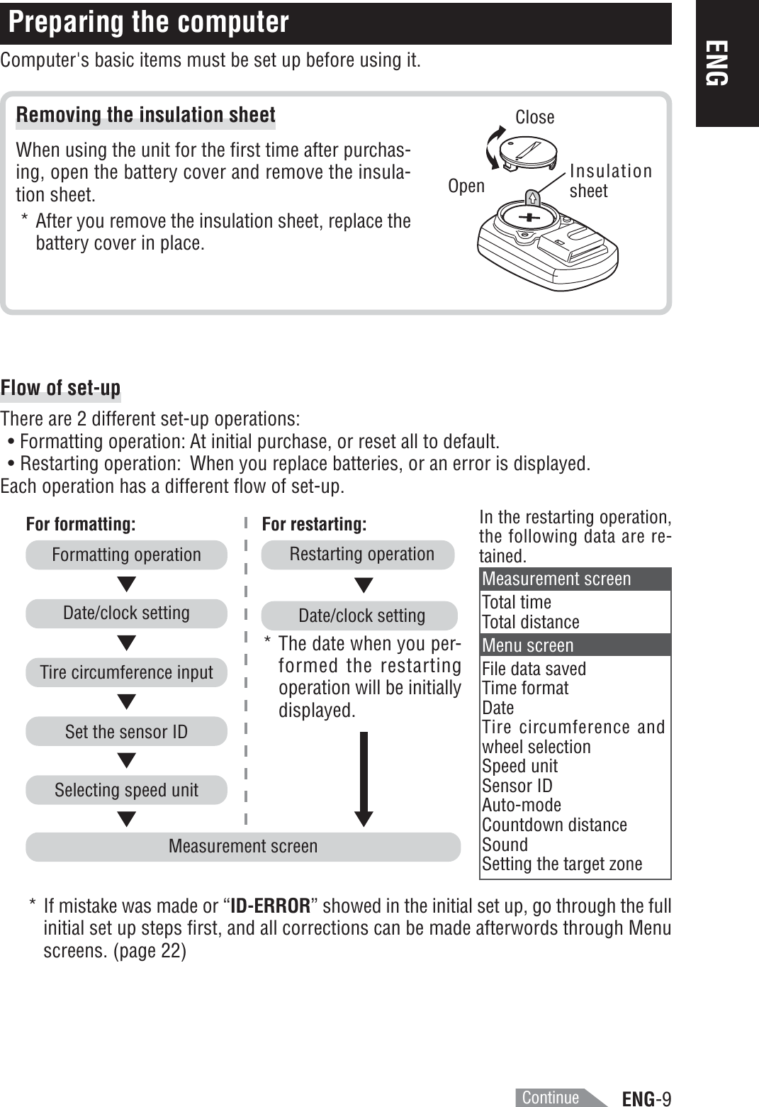 ENG-9ENGRemoving the insulation sheetWhen using the unit for the first time after purchas-ing, open the battery cover and remove the insula-tion sheet.* After you remove the insulation sheet, replace thebattery cover in place.Preparing the computerComputer&apos;s basic items must be set up before using it.InsulationsheetOpenCloseMeasurement screenFor formatting: For restarting:Restarting operation* The date when you per-formed the restartingoperation will be initiallydisplayed.Date/clock settingIn the restarting operation,the following data are re-tained.Selecting speed unitSet the sensor IDTire circumference inputDate/clock settingFormatting operationMeasurement screenTotal timeTotal distanceMenu screenFile data savedTime formatDateTire circumference andwheel selectionSpeed unitSensor IDAuto-modeCountdown distanceSoundSetting the target zoneFlow of set-upThere are 2 different set-up operations:• Formatting operation: At initial purchase, or reset all to default.• Restarting operation: When you replace batteries, or an error is displayed.Each operation has a different flow of set-up.* If mistake was made or “ID-ERROR” showed in the initial set up, go through the fullinitial set up steps first, and all corrections can be made afterwords through Menuscreens. (page 22)Continue