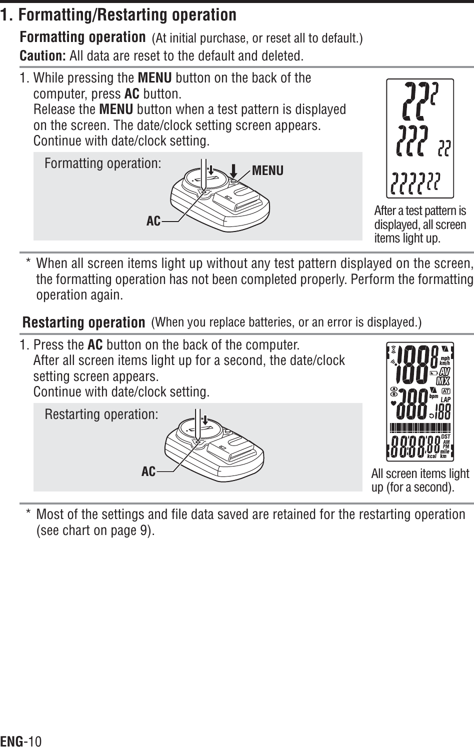 ENG-101. Formatting/Restarting operationFormatting operationCaution: All data are reset to the default and deleted.1. While pressing the MENU button on the back of thecomputer, press AC button.Release the MENU button when a test pattern is displayedon the screen. The date/clock setting screen appears.Continue with date/clock setting.Formatting operation:* When all screen items light up without any test pattern displayed on the screen,the formatting operation has not been completed properly. Perform the formattingoperation again.Restarting operation1. Press the AC button on the back of the computer.After all screen items light up for a second, the date/clocksetting screen appears.Continue with date/clock setting.Restarting operation:* Most of the settings and file data saved are retained for the restarting operation(see chart on page 9).After a test pattern isdisplayed, all screenitems light up.All screen items lightup (for a second).(At initial purchase, or reset all to default.)(When you replace batteries, or an error is displayed.)MENUACAC