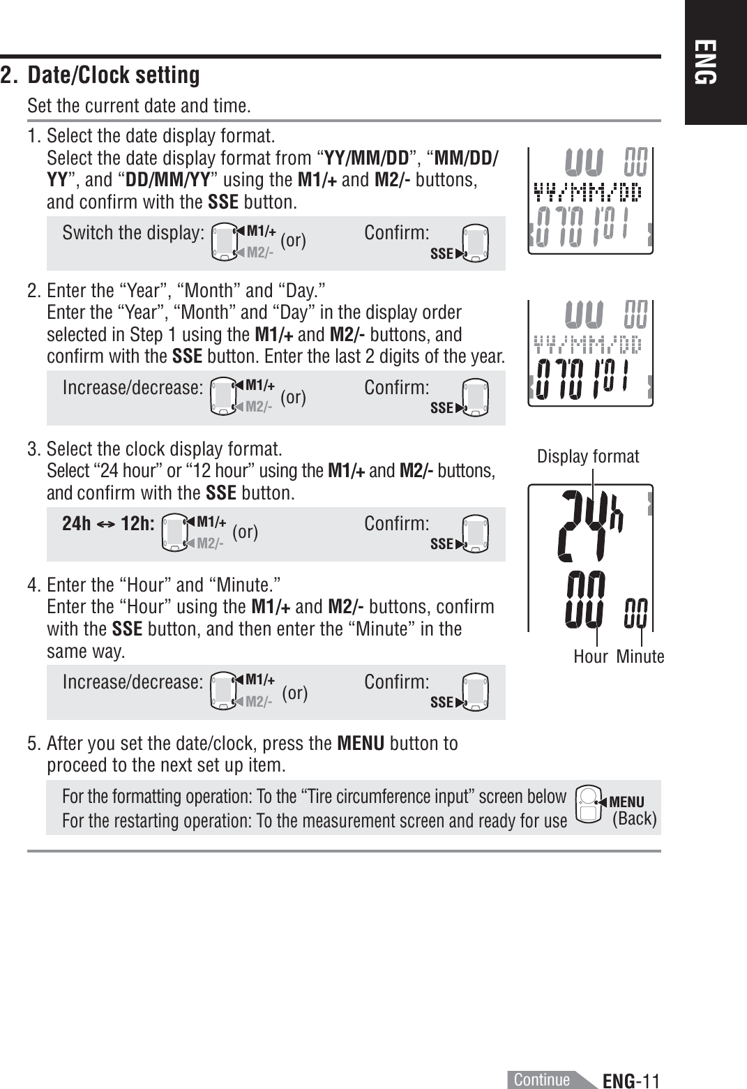 ENG-11ENGMENU2. Date/Clock settingSet the current date and time.1. Select the date display format.Select the date display format from “YY/MM/DD”, “MM/DD/YY”, and “DD/MM/YY” using the M1/+ and M2/- buttons,and confirm with the SSE button.Switch the display: M1/+M2/-Confirm:SSE2. Enter the “Year”, “Month” and “Day.”Enter the “Year”, “Month” and “Day” in the display orderselected in Step 1 using the M1/+ and M2/- buttons, andconfirm with the SSE button. Enter the last 2 digits of the year.Increase/decrease:M1/+M2/-Confirm:SSE3. Select the clock display format.Select “24 hour” or “12 hour” using the M1/+ and M2/- buttons,and confirm with the SSE button.24h CCCCC12h:M1/+M2/-Confirm:SSE4. Enter the “Hour” and “Minute.”Enter the “Hour” using the M1/+ and M2/- buttons, confirmwith the SSE button, and then enter the “Minute” in thesame way.Increase/decrease:M1/+M2/-Confirm:SSE5. After you set the date/clock, press the MENU button toproceed to the next set up item.For the formatting operation: To the “Tire circumference input” screen belowFor the restarting operation: To the measurement screen and ready for use(or)(or)(Back)(or)Display formatHour Minute(or)Continue