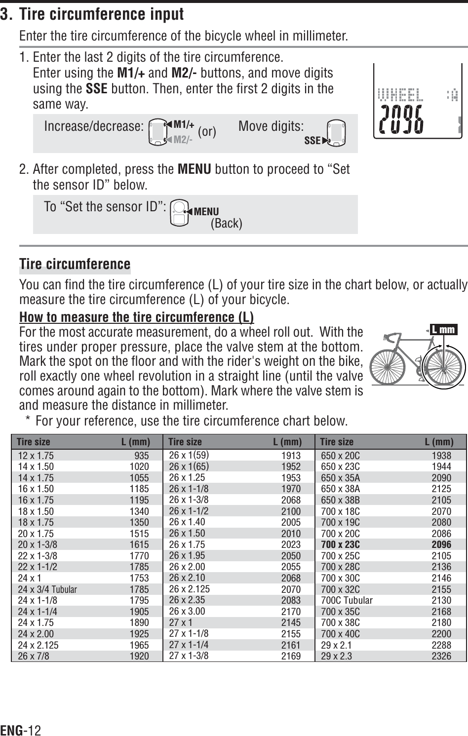 ENG-12Tire size L (mm) Tire size L (mm) Tire size L (mm)12 x 1.7514 x 1.5014 x 1.7516 x 1.5016 x 1.7518 x 1.5018 x 1.7520 x 1.7520 x 1-3/822 x 1-3/822 x 1-1/224 x 124 x 3/4 Tubular24 x 1-1/824 x 1-1/424 x 1.7524 x 2.0024 x 2.12526 x 7/893510201055118511951340135015151615177017851753178517951905189019251965192026 x 1(59)26 x 1(65)26 x 1.2526 x 1-1/826 x 1-3/826 x 1-1/226 x 1.4026 x 1.5026 x 1.7526 x 1.9526 x 2.0026 x 2.1026 x 2.12526 x 2.3526 x 3.0027 x 127 x 1-1/827 x 1-1/427 x 1-3/81913195219531970206821002005201020232050205520682070208321702145215521612169650 x 20C650 x 23C650 x 35A650 x 38A650 x 38B700 x 18C700 x 19C700 x 20C700 x 23C700 x 25C700 x 28C700 x 30C700 x 32C700C Tubular700 x 35C700 x 38C700 x 40C29 x 2.129 x 2.31938194420902125210520702080208620962105213621462155213021682180220022882326L mm3. Tire circumference inputEnter the tire circumference of the bicycle wheel in millimeter.1. Enter the last 2 digits of the tire circumference.Enter using the M1/+ and M2/- buttons, and move digitsusing the SSE button. Then, enter the first 2 digits in thesame way.Increase/decrease:M1/+M2/-Move digits:SSE2. After completed, press the MENU button to proceed to “Setthe sensor ID” below.To “Set the sensor ID”: MENUTire circumferenceYou can find the tire circumference (L) of your tire size in the chart below, or actuallymeasure the tire circumference (L) of your bicycle.How to measure the tire circumference (L)For the most accurate measurement, do a wheel roll out.  With thetires under proper pressure, place the valve stem at the bottom.Mark the spot on the floor and with the rider&apos;s weight on the bike,roll exactly one wheel revolution in a straight line (until the valvecomes around again to the bottom). Mark where the valve stem isand measure the distance in millimeter.* For your reference, use the tire circumference chart below.(or)(Back)