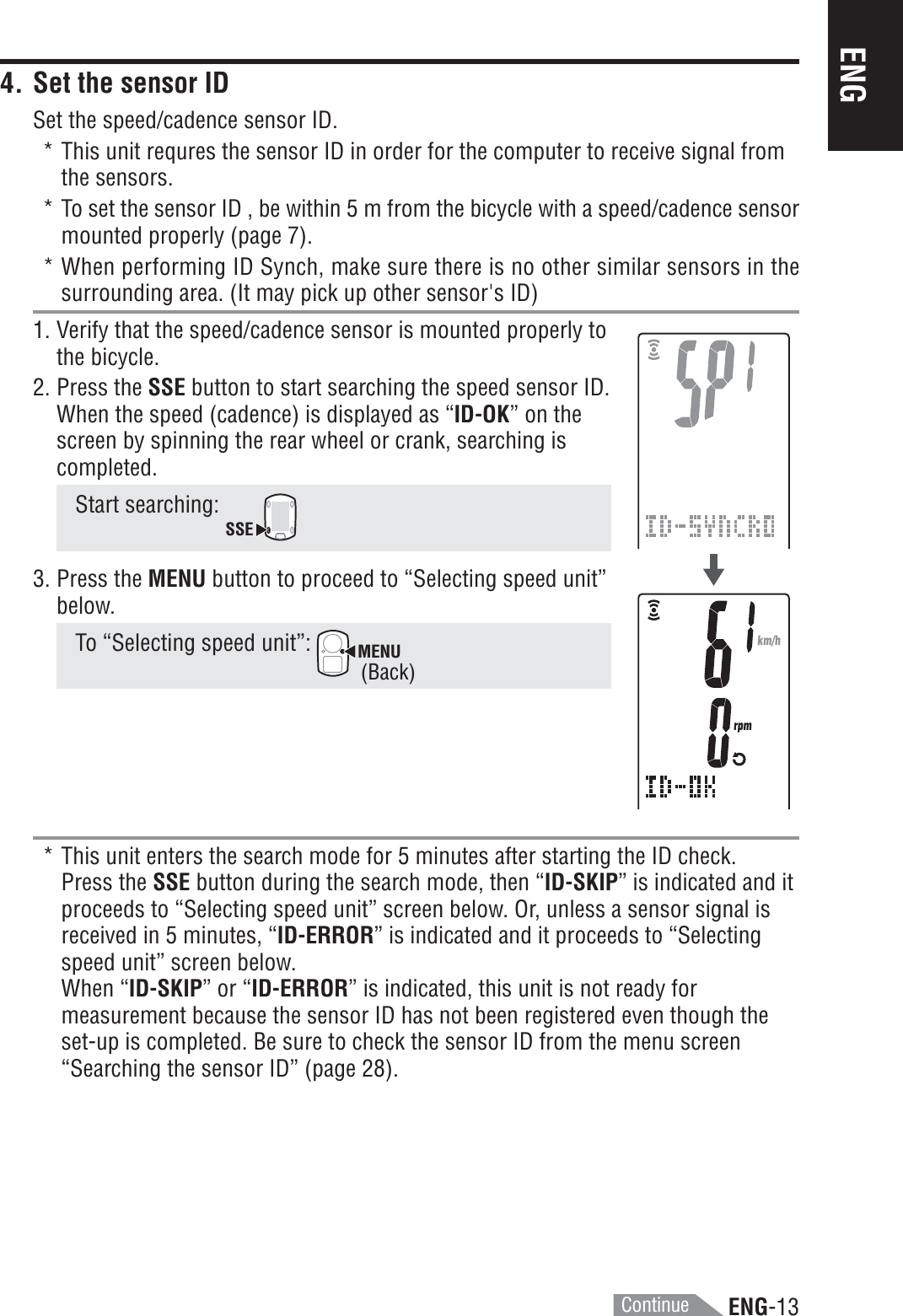 ENG-13ENG* This unit enters the search mode for 5 minutes after starting the ID check.Press the SSE button during the search mode, then “ID-SKIP” is indicated and itproceeds to “Selecting speed unit” screen below. Or, unless a sensor signal isreceived in 5 minutes, “ID-ERROR” is indicated and it proceeds to “Selectingspeed unit” screen below.When “ID-SKIP” or “ID-ERROR” is indicated, this unit is not ready formeasurement because the sensor ID has not been registered even though theset-up is completed. Be sure to check the sensor ID from the menu screen“Searching the sensor ID” (page 28).4. Set the sensor IDSet the speed/cadence sensor ID.* This unit requres the sensor ID in order for the computer to receive signal fromthe sensors.* To set the sensor ID , be within 5 m from the bicycle with a speed/cadence sensormounted properly (page 7).* When performing ID Synch, make sure there is no other similar sensors in thesurrounding area. (It may pick up other sensor&apos;s ID)1. Verify that the speed/cadence sensor is mounted properly tothe bicycle.2. Press the SSE button to start searching the speed sensor ID.When the speed (cadence) is displayed as “ID-OK” on thescreen by spinning the rear wheel or crank, searching iscompleted.Start searching: SSE3. Press the MENU button to proceed to “Selecting speed unit”below.To “Selecting speed unit”: MENU(Back)Continue