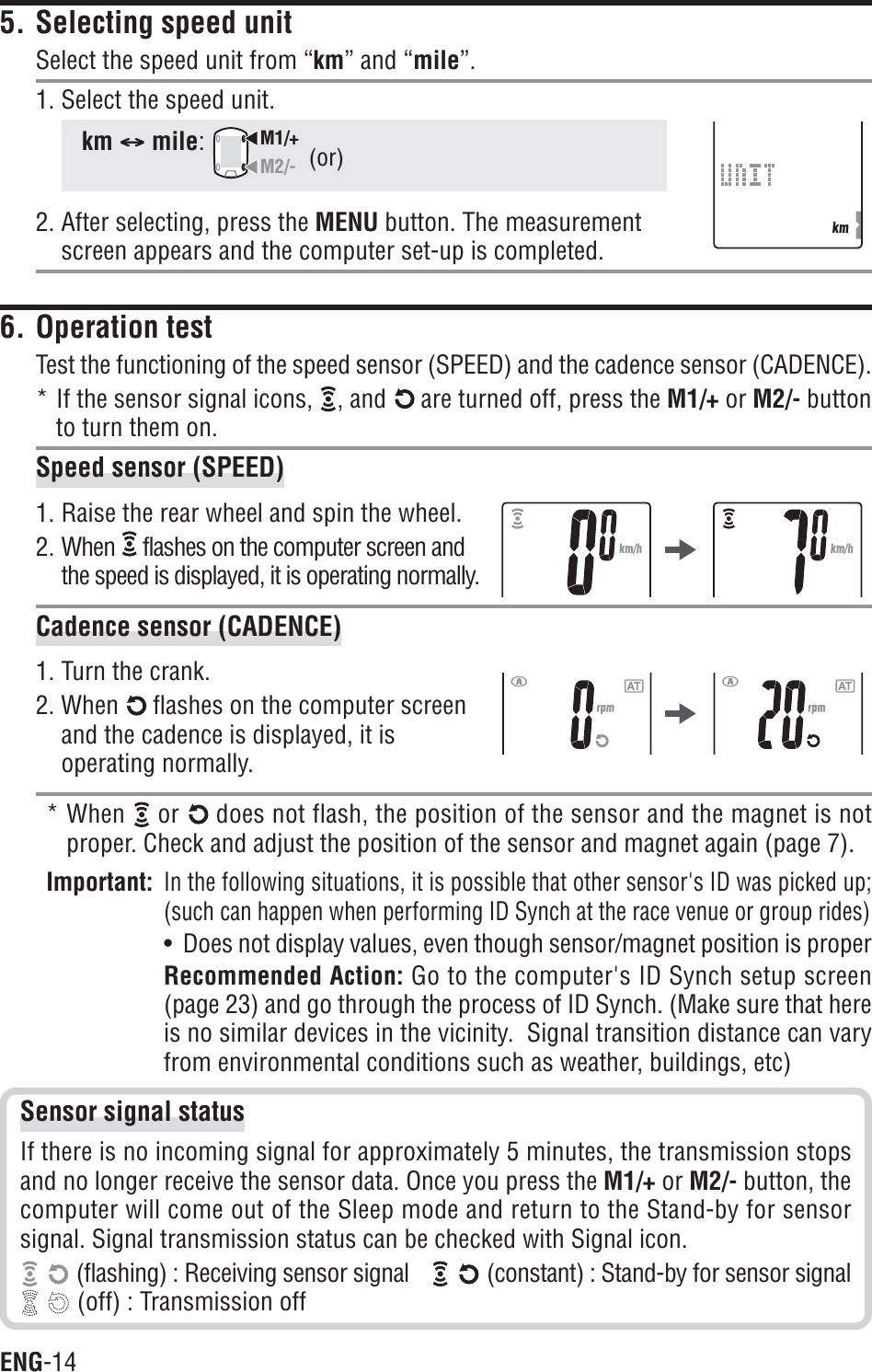 ENG-145. Selecting speed unitSelect the speed unit from “km” and “mile”.1. Select the speed unit.km CCCCCmile:M1/+M2/-2. After selecting, press the MENU button. The measurementscreen appears and the computer set-up is completed.6. Operation testTest the functioning of the speed sensor (SPEED) and the cadence sensor (CADENCE).* If the sensor signal icons,  , and   are turned off, press the M1/+ or M2/- buttonto turn them on.Speed sensor (SPEED)1. Raise the rear wheel and spin the wheel.2. When  flashes on the computer screen andthe speed is displayed, it is operating normally.Cadence sensor (CADENCE)1. Turn the crank.2. When   flashes on the computer screenand the cadence is displayed, it isoperating normally.* When or does not flash, the position of the sensor and the magnet is notproper. Check and adjust the position of the sensor and magnet again (page 7).Important:In the following situations, it is possible that other sensor&apos;s ID was picked up;(such can happen when performing ID Synch at the race venue or group rides)•  Does not display values, even though sensor/magnet position is properRecommended Action: Go to the computer&apos;s ID Synch setup screen(page 23) and go through the process of ID Synch. (Make sure that hereis no similar devices in the vicinity.  Signal transition distance can varyfrom environmental conditions such as weather, buildings, etc)(or)Sensor signal statusIf there is no incoming signal for approximately 5 minutes, the transmission stopsand no longer receive the sensor data. Once you press the M1/+ or M2/- button, thecomputer will come out of the Sleep mode and return to the Stand-by for sensorsignal. Signal transmission status can be checked with Signal icon. (flashing) : Receiving sensor signal  (constant) : Stand-by for sensor signal (off) : Transmission off