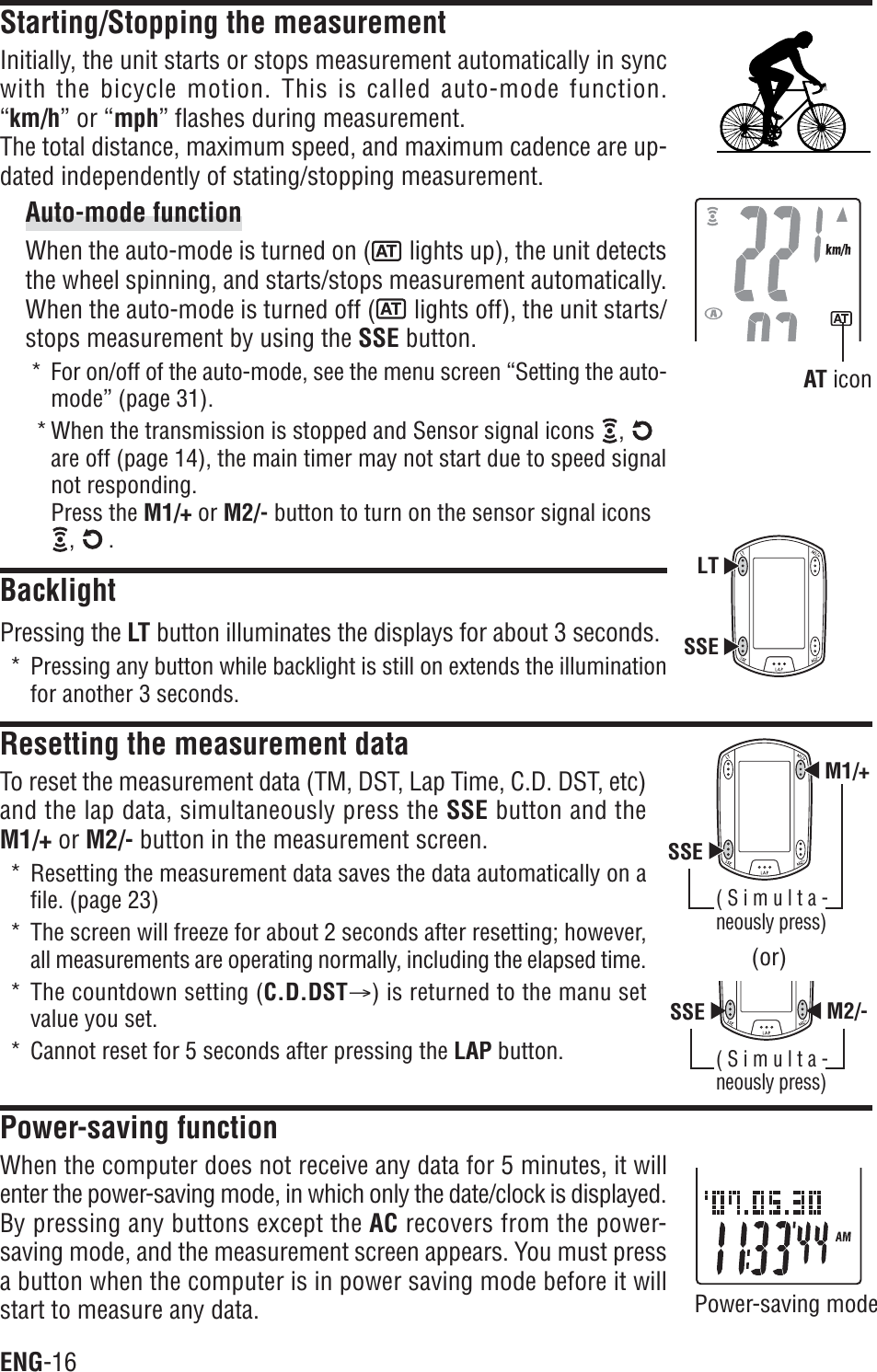 ENG-16SSEM1/+SSE M2/-LTSSEStarting/Stopping the measurementInitially, the unit starts or stops measurement automatically in syncwith the bicycle motion. This is called auto-mode function.“km/h” or “mph” flashes during measurement.The total distance, maximum speed, and maximum cadence are up-dated independently of stating/stopping measurement.Auto-mode functionWhen the auto-mode is turned on ( lights up), the unit detectsthe wheel spinning, and starts/stops measurement automatically.When the auto-mode is turned off (  lights off), the unit starts/stops measurement by using the SSE button.* For on/off of the auto-mode, see the menu screen “Setting the auto-mode” (page 31).* When the transmission is stopped and Sensor signal icons  ,are off (page 14), the main timer may not start due to speed signalnot responding.Press the M1/+ or M2/- button to turn on the sensor signal icons,  .BacklightPressing the LT button illuminates the displays for about 3 seconds.* Pressing any button while backlight is still on extends the illuminationfor another 3 seconds.Resetting the measurement dataTo reset the measurement data (TM, DST, Lap Time, C.D. DST, etc)and the lap data, simultaneously press the SSE button and theM1/+ or M2/- button in the measurement screen.* Resetting the measurement data saves the data automatically on afile. (page 23)* The screen will freeze for about 2 seconds after resetting; however,all measurements are operating normally, including the elapsed time.* The countdown setting (C.D.DSTA) is returned to the manu setvalue you set.* Cannot reset for 5 seconds after pressing the LAP button.Power-saving functionWhen the computer does not receive any data for 5 minutes, it willenter the power-saving mode, in which only the date/clock is displayed.By pressing any buttons except the AC recovers from the power-saving mode, and the measurement screen appears. You must pressa button when the computer is in power saving mode before it willstart to measure any data. Power-saving modeAT icon(or)(Simulta-neously press)(Simulta-neously press)